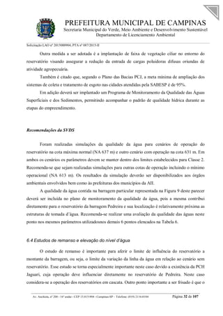 PREFEITURA MUNICIPAL DE CAMPINAS
Secretaria Municipal do Verde, Meio Ambiente e Desenvolvimento Sustentável
Departamento de Licenciamento Ambiental
Solicitação LAO nº 2015000904; PTA nº 087/2015-II
__________________________________________________________________________________________
Av. Anchieta, nº 200 - 16º andar - CEP 13.015-904 - Campinas-SP – Telefone: (019) 2116-0104 Página 32 de 107
Outra medida a ser adotada é a implantação de faixa de vegetação ciliar no entorno do
reservatório visando assegurar a redução da entrada de cargas poluidoras difusas oriundas de
atividade agropecuária.
Também é citado que, segundo o Plano das Bacias PCJ, a meta mínima de ampliação dos
sistemas de coleta e tratamento de esgoto nas cidades atendidas pela SABESP é de 95%.
Em adição deverá ser implantado um Programa de Monitoramento da Qualidade das Águas
Superficiais e dos Sedimentos, permitindo acompanhar o padrão de qualidade hídrica durante as
etapas do empreendimento.
Recomendações da SVDS
Foram realizadas simulações da qualidade da água para cenários de operação do
reservatório na cota máxima normal (NA 637 m) e outro cenário com operação na cota 631 m. Em
ambos os cenários os parâmetros devem se manter dentro dos limites estabelecidos para Classe 2.
Recomenda-se que sejam realizadas simulações para outras cotas de operação incluindo o mínimo
operacional (NA 613 m). Os resultados da simulação deverão ser disponibilizados aos órgãos
ambientais envolvidos bem como às prefeituras dos municípios da AII.
A qualidade da água contida na barragem particular representada na Figura 9 deste parecer
deverá ser incluída no plano de monitoramento da qualidade da água, pois a mesma contribui
diretamente para o reservatório da barragem Pedreira e sua localização é relativamente próxima as
estruturas de tomada d’água. Recomenda-se realizar uma avaliação da qualidade das águas neste
ponto nos mesmos parâmetros utilizadosnos demais 6 pontos elencados na Tabela 6.
6.4 Estudos de remanso e elevação do nível d’água
O estudo de remanso é importante para aferir o limite de influência do reservatório a
montante da barragem, ou seja, o limite da variação da linha da água em relação ao cenário sem
reservatório. Esse estudo se torna especialmente importante neste caso devido a existência da PCH
Jaguari, cuja operação deve influenciar diretamente no reservatório de Pedreira. Neste caso
considera-se a operação dos reservatórios em cascata. Outro ponto importante a ser frisado é que o
 