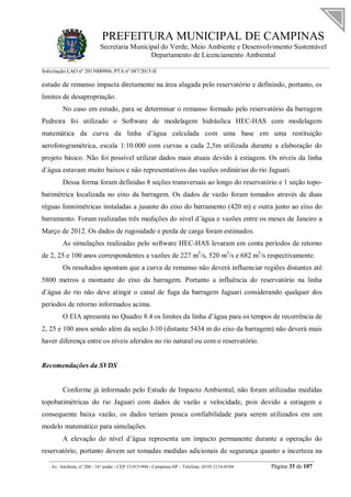 PREFEITURA MUNICIPAL DE CAMPINAS
Secretaria Municipal do Verde, Meio Ambiente e Desenvolvimento Sustentável
Departamento de Licenciamento Ambiental
Solicitação LAO nº 2015000904; PTA nº 087/2015-II
__________________________________________________________________________________________
Av. Anchieta, nº 200 - 16º andar - CEP 13.015-904 - Campinas-SP – Telefone: (019) 2116-0104 Página 33 de 107
estudo de remanso impacta diretamente na área alagada pelo reservatório e definindo, portanto, os
limites de desapropriação.
No caso em estudo, para se determinar o remanso formado pelo reservatório da barragem
Pedreira foi utilizado o Software de modelagem hidráulica HEC-HAS com modelagem
matemática da curva da linha d’água calculada com uma base em uma restituição
aerofotogramétrica, escala 1:10.000 com curvas a cada 2,5m utilizada durante a elaboração do
projeto básico. Não foi possível utilizar dados mais atuais devido à estiagem. Os níveis da linha
d’água estavam muito baixos e não representativos das vazões ordinárias do rio Jaguari.
Dessa forma foram definidas 8 seções transversais ao longo do reservatório e 1 seção topo-
batimétrica localizada no eixo da barragem. Os dados de vazão foram tomados através de duas
réguas limnimétricas instaladas a jusante do eixo do barramento (420 m) e outra junto ao eixo do
barramento. Foram realizadas três medições do nível d’água e vazões entre os meses de Janeiro a
Março de 2012. Os dados de rugosidade e perda de carga foram estimados.
As simulações realizadas pelo software HEC-HAS levaram em conta períodos de retorno
de 2, 25 e 100 anos correspondentes a vazões de 227 m3
/s, 520 m3
/s e 682 m3
/s respectivamente.
Os resultados apontam que a curva de remanso não deverá influenciar regiões distantes até
5800 metros a montante do eixo da barragem. Portanto a influência do reservatório na linha
d’água do rio não deve atingir o canal de fuga da barragem Jaguari considerando qualquer dos
períodos de retorno informados acima.
O EIA apresenta no Quadro 8.4 os limites da linha d’água para os tempos de recorrência de
2, 25 e 100 anos sendo além da seção J-10 (distante 5434 m do eixo da barragem) não deverá mais
haver diferença entre os níveis aferidos no rio natural ou com o reservatório.
Recomendações da SVDS
Conforme já informado pelo Estudo de Impacto Ambiental, não foram utilizadas medidas
topobatimétricas do rio Jaguari com dados de vazão e velocidade, pois devido a estiagem e
consequente baixa vazão, os dados teriam pouca confiabilidade para serem utilizados em um
modelo matemático para simulações.
A elevação do nível d’água representa um impacto permanente durante a operação do
reservatório, portanto devem ser tomadas medidas adicionais de segurança quanto a incerteza na
 