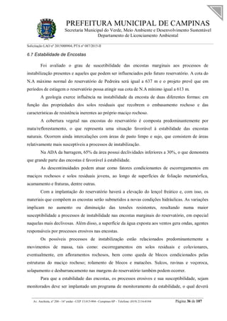 PREFEITURA MUNICIPAL DE CAMPINAS
Secretaria Municipal do Verde, Meio Ambiente e Desenvolvimento Sustentável
Departamento de Licenciamento Ambiental
Solicitação LAO nº 2015000904; PTA nº 087/2015-II
__________________________________________________________________________________________
Av. Anchieta, nº 200 - 16º andar - CEP 13.015-904 - Campinas-SP – Telefone: (019) 2116-0104 Página 36 de 107
6.7 Estabilidade de Encostas
Foi avaliado o grau de suscetibilidade das encostas marginais aos processos de
instabilização presentes e aqueles que podem ser influenciados pelo futuro reservatório. A cota do
N.A máximo normal do reservatório de Pedreira será igual a 637 m e o projeto prevê que em
períodos de estiagem o reservatório possa atingir sua cota de N.A mínimo igual a 613 m.
A geologia exerce influência na instabilidade da encosta de duas diferentes formas: em
função das propriedades dos solos residuais que recobrem o embasamento rochoso e das
características de resistência inerentes ao próprio maciço rochoso.
A cobertura vegetal nas encostas do reservatório é composta predominantemente por
mata/reflorestamento, o que representa uma situação favorável à estabilidade das encostas
naturais. Ocorrem ainda intercalações com áreas de pasto limpo e sujo, que consistem de áreas
relativamente mais susceptíveis a processos de instabilização.
Na ADA da barragem, 65% da área possui declividades inferiores a 30%, o que demonstra
que grande parte das encostas é favorável à estabilidade.
As descontinuidades podem atuar como fatores condicionantes de escorregamentos em
maciços rochosos e solos residuais jovens, ao longo de superfícies de foliação metamórfica,
acamamento e fraturas, dentre outras.
Com a implantação do reservatório haverá a elevação do lençol freático e, com isso, os
materiais que compõem as encostas serão submetidos a novas condições hidráulicas. As variações
implicam no aumento ou diminuição das tensões resistentes, resultando numa maior
susceptibilidade a processos de instabilidade nas encostas marginais do reservatório, em especial
naquelas mais declivosas. Além disso, a superfície da água exposta aos ventos gera ondas, agentes
responsáveis por processos erosivos nas encostas.
Os possíveis processos de instabilização estão relacionados predominantemente a
movimentos de massa, tais como: escorregamentos em solos residuais e coluvionares,
eventualmente, em afloramentos rochosos, bem como queda de blocos condicionados pelas
estruturas do maciço rochoso; rolamento de blocos e matacões. Sulcos, ravinas e voçoroca,
solapamento e desbarrancamento nas margens do reservatório também podem ocorrer.
Para que a estabilidade das encostas, os processos erosivos e sua susceptibilidade, sejam
monitorados deve ser implantado um programa de monitoramento da estabilidade, o qual deverá
 