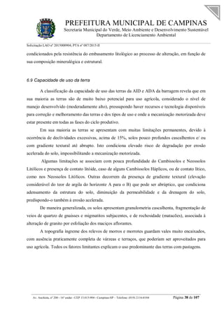PREFEITURA MUNICIPAL DE CAMPINAS
Secretaria Municipal do Verde, Meio Ambiente e Desenvolvimento Sustentável
Departamento de Licenciamento Ambiental
Solicitação LAO nº 2015000904; PTA nº 087/2015-II
__________________________________________________________________________________________
Av. Anchieta, nº 200 - 16º andar - CEP 13.015-904 - Campinas-SP – Telefone: (019) 2116-0104 Página 38 de 107
condicionados pela resistência do embasamento litológico ao processo de alteração, em função de
sua composição mineralógica e estrutural.
6.9 Capacidade de uso da terra
A classificação da capacidade de uso das terras da AID e ADA da barragem revela que em
sua maioria as terras são de muito baixo potencial para uso agrícola, considerado o nível de
manejo desenvolvido (moderadamente alto), pressupondo haver recursos e tecnologia disponíveis
para correção e melhoramento das terras e dos tipos de uso e onde a mecanização motorizada deve
estar presente em todas as fases do ciclo produtivo.
Em sua maioria as terras se apresentam com muitas limitações permanentes, devido à
ocorrência de declividades excessivas, acima de 15%, solos pouco profundos cascalhentos e/ ou
com gradiente textural até abrupto. Isto condiciona elevado risco de degradação por erosão
acelerada do solo, impossibilitando a mecanização motorizada.
Algumas limitações se associam com pouca profundidade do Cambissolos e Neossolos
Litólicos e presença de contato litóide, caso de alguns Cambissolos Háplicos, ou de contato lítico,
como nos Neossolos Litólicos. Outras decorrem da presença de gradiente textural (elevação
considerável do teor de argila do horizonte A para o B) que pode ser abrúptico, que condiciona
adensamento da estrutura do solo, diminuição da permeabilidade e da drenagem do solo,
predispondo-o também à erosão acelerada.
De maneira generalizada, os solos apresentam granulometria cascalhenta, fragmentação de
veios de quartzo de gnaisses e migmatitos subjacentes, e de rochosidade (matacões), associada à
alteração de granito por esfoliação dos maciços aflorantes.
A topografia íngreme dos relevos de morros e morrotes guardam vales muito encaixados,
com ausência praticamente completa de várzeas e terraços, que poderiam ser aproveitados para
uso agrícola. Todos os fatores limitantes explicam o uso predominante das terras com pastagens.
 
