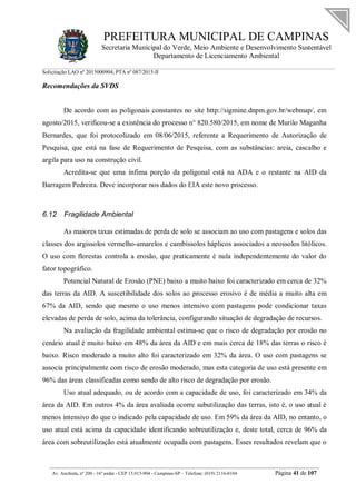 PREFEITURA MUNICIPAL DE CAMPINAS
Secretaria Municipal do Verde, Meio Ambiente e Desenvolvimento Sustentável
Departamento de Licenciamento Ambiental
Solicitação LAO nº 2015000904; PTA nº 087/2015-II
__________________________________________________________________________________________
Av. Anchieta, nº 200 - 16º andar - CEP 13.015-904 - Campinas-SP – Telefone: (019) 2116-0104 Página 41 de 107
Recomendações da SVDS
De acordo com as poligonais constantes no site http://sigmine.dnpm.gov.br/webmap/, em
agosto/2015, verificou-se a existência do processo n° 820.580/2015, em nome de Murilo Maganha
Bernardes, que foi protocolizado em 08/06/2015, referente a Requerimento de Autorização de
Pesquisa, que está na fase de Requerimento de Pesquisa, com as substâncias: areia, cascalho e
argila para uso na construção civil.
Acredita-se que uma ínfima porção da poligonal está na ADA e o restante na AID da
Barragem Pedreira. Deve incorporar nos dados do EIA este novo processo.
6.12 Fragilidade Ambiental
As maiores taxas estimadas de perda de solo se associam ao uso com pastagens e solos das
classes dos argissolos vermelho-amarelos e cambissolos háplicos associados a neossolos litólicos.
O uso com florestas controla a erosão, que praticamente é nula independentemente do valor do
fator topográfico.
Potencial Natural de Erosão (PNE) baixo a muito baixo foi caracterizado em cerca de 32%
das terras da AID. A suscetibilidade dos solos ao processo erosivo é de média a muito alta em
67% da AID, sendo que mesmo o uso menos intensivo com pastagens pode condicionar taxas
elevadas de perda de solo, acima da tolerância, configurando situação de degradação de recursos.
Na avaliação da fragilidade ambiental estima-se que o risco de degradação por erosão no
cenário atual é muito baixo em 48% da área da AID e em mais cerca de 18% das terras o risco é
baixo. Risco moderado a muito alto foi caracterizado em 32% da área. O uso com pastagens se
associa principalmente com risco de erosão moderado, mas esta categoria de uso está presente em
96% das áreas classificadas como sendo de alto risco de degradação por erosão.
Uso atual adequado, ou de acordo com a capacidade de uso, foi caracterizado em 34% da
área da AID. Em outros 4% da área avaliada ocorre subutilização das terras, isto é, o uso atual é
menos intensivo do que o indicado pela capacidade de uso. Em 59% da área da AID, no entanto, o
uso atual está acima da capacidade identificando sobreutilização e, deste total, cerca de 96% da
área com sobreutilização está atualmente ocupada com pastagens. Esses resultados revelam que o
 