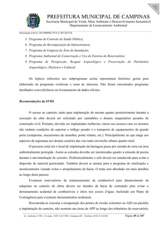 PREFEITURA MUNICIPAL DE CAMPINAS
Secretaria Municipal do Verde, Meio Ambiente e Desenvolvimento Sustentável
Departamento de Licenciamento Ambiental
Solicitação LAO nº 2015000904; PTA nº 087/2015-II
__________________________________________________________________________________________
Av. Anchieta, nº 200 - 16º andar - CEP 13.015-904 - Campinas-SP – Telefone: (019) 2116-0104 Página 45 de 107
5. Programa de Controle de Saúde Pública;
6. Programa de Recomposição da Infraestrutura;
7. Programa de Limpeza da Área de Inundação;
8. Programa Ambiental de Conservação e Uso do Entorno do Reservatório;
9. Programa de Prospecção, Resgate Arqueológico e Preservação do Patrimônio
Arqueológico, Histórico e Cultural;
Os tópicos referentes aos subprogramas acima representam diretrizes gerais para
elaboração de programas conforme o tema de interesse. Não foram encontrados programas
detalhados com referência em levantamento de dados oficiais.
Recomendações da SVDS
O acesso ao canteiro, tanto para implantação do mesmo quanto posteriormente durante a
execução da obra deverá ser solicitado por caminhões e demais maquinários pesados de
construção civil. Portanto, deverão ser implantadas melhorias viárias nos acessos caso os mesmos
não tenham condições de suportar o tráfego pesado e o transporte de equipamentos de grande
porte (comportas, mecanismos de manobra, ponte rolante, etc.). Principalmente no que tange aos
aspectos de segurança aos demais usuários das vias tanto em trecho urbano quanto rural.
O percurso total até o local de implantação da barragem passa por estrada de terra em área
ambientalmente protegida. Assim as estradas deverão ser monitoradas quanto a emissão de poeira
durante a movimentação de veículos. Preferencialmente o solo deverá ser umedecido para evitar a
dispersão de material particulado. Também deverá se atentar para o programa de sinalização e
monitoramento visando evitar o atropelamento de fauna. O tema será abordado em mais detalhes
ao longo deste parecer.
Eventuais reservatórios de armazenamento de combustível para abastecimento de
máquinas no canteiro de obras devem ser dotados de bacia de contenção para evitar o
derramamento acidental de combustíveis e óleos nos cursos d’água. Incluindo um Plano de
Contingência para eventuais derramamentos acidentais.
Recomenda-se executar a recuperação dos pontos de erosão existentes na AID em paralelo
a implantação do canteiro, não somente nas áreas de APP ao longo dos tributários do reservatório,
 