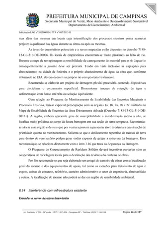 PREFEITURA MUNICIPAL DE CAMPINAS
Secretaria Municipal do Verde, Meio Ambiente e Desenvolvimento Sustentável
Departamento de Licenciamento Ambiental
Solicitação LAO nº 2015000904; PTA nº 087/2015-II
__________________________________________________________________________________________
Av. Anchieta, nº 200 - 16º andar - CEP 13.015-904 - Campinas-SP – Telefone: (019) 2116-0104 Página 46 de 107
mas além das mesmas em locais cuja intensificação dos processos erosivos possa acarretar
prejuízo à qualidade das águas durante as obras ou após as mesmas.
As áreas de empréstimo potenciais e a serem mapeadas estão dispostas no desenho 7188-
12-GL-510-DE-00006. Os locais de empréstimos encontram-se muito próximos ao leito do rio.
Durante a etapa de terraplenagem a possibilidade de carregamento de material para o rio Jaguari e
consequentemente a jusante deve ser prevista. Tendo em vista inclusive as captações para
abastecimento na cidade de Pedreira e o próprio abastecimento de água da obra que, conforme
informado no EIA, deverá ocorrer no próprio rio com posterior tratamento.
Recomenda-se elaborar um projeto de drenagem pluvial provisória contendo dispositivos
para disciplinar o escoamento superficial. Dimensionar tanques de retenção de água e
sedimentação com fundo em brita ou solução equivalente.
Com relação ao Programa de Monitoramento da Estabilidade das Encostas Marginais e
Processos Erosivos, tem-se especial preocupação com as regiões 1a, 1b, 2a, 2b e 2c ilustrada no
Mapa de Estabilidade de Encostas da Área Diretamente Afetada (Desenho 7188-13-GL-510-DE-
00131). A região, embora apresente grau de susceptibilidade a instabilização médio a alto, se
localiza muito próxima ao corpo da futura barragem em sua seção de terra compacta. Recomenda-
se alocar essa região e demais que por ventura possam representar risco à estrutura em situação de
prioridade quanto ao monitoramento. Salienta-se que o deslizamento repentino de massas de terra
para dentro do reservatório podem gerar ondas capazes de galgar a estrutura da barragem. Essa
recomendação se relaciona diretamente com o item 3.16 que trata da Segurança da Barragem.
O Programa de Gerenciamento de Resíduos Sólidos deverá incentivar parcerias com as
cooperativas de reciclagem locais para a destinação dos resíduos do canteiro de obras.
Por fim recomenda-se que seja elaborado um croqui do canteiro de obras com a localização
geral do mesmo e dos equipamentos de apoio, tal como as estações para tratamento de água e
esgoto, usinas de concreto, refeitório, canteiro administrativo e setor de engenharia, almoxarifado
e outras. A localização do mesmo não poderá se dar em região de sensibilidade ambiental.
6.14 Interferência com infraestrutura existente
Estradas a serem desativas/inundadas
 