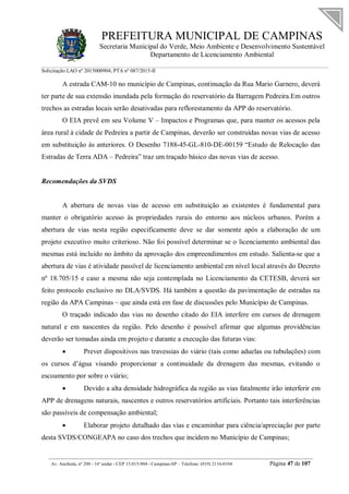 PREFEITURA MUNICIPAL DE CAMPINAS
Secretaria Municipal do Verde, Meio Ambiente e Desenvolvimento Sustentável
Departamento de Licenciamento Ambiental
Solicitação LAO nº 2015000904; PTA nº 087/2015-II
__________________________________________________________________________________________
Av. Anchieta, nº 200 - 16º andar - CEP 13.015-904 - Campinas-SP – Telefone: (019) 2116-0104 Página 47 de 107
A estrada CAM-10 no município de Campinas, continuação da Rua Mario Garnero, deverá
ter parte de sua extensão inundada pela formação do reservatório da Barragem Pedreira.Em outros
trechos as estradas locais serão desativadas para reflorestamento da APP do reservatório.
O EIA prevê em seu Volume V – Impactos e Programas que, para manter os acessos pela
área rural à cidade de Pedreira a partir de Campinas, deverão ser construídas novas vias de acesso
em substituição às anteriores. O Desenho 7188-45-GL-810-DE-00159 “Estudo de Relocação das
Estradas de Terra ADA – Pedreira” traz um traçado básico das novas vias de acesso.
Recomendações da SVDS
A abertura de novas vias de acesso em substituição as existentes é fundamental para
manter o obrigatório acesso às propriedades rurais do entorno aos núcleos urbanos. Porém a
abertura de vias nesta região especificamente deve se dar somente após a elaboração de um
projeto executivo muito criterioso. Não foi possível determinar se o licenciamento ambiental das
mesmas está incluído no âmbito da aprovação dos empreendimentos em estudo. Salienta-se que a
abertura de vias é atividade passível de licenciamento ambiental em nível local através do Decreto
nº 18.705/15 e caso a mesma não seja contemplada no Licenciamento da CETESB, deverá ser
feito protocolo exclusivo no DLA/SVDS. Há também a questão da pavimentação de estradas na
região da APA Campinas – que ainda está em fase de discussões pelo Município de Campinas.
O traçado indicado das vias no desenho citado do EIA interfere em cursos de drenagem
natural e em nascentes da região. Pelo desenho é possível afirmar que algumas providências
deverão ser tomadas ainda em projeto e durante a execução das futuras vias:
 Prever dispositivos nas travessias do viário (tais como aduelas ou tubulações) com
os cursos d’água visando proporcionar a continuidade da drenagem das mesmas, evitando o
escoamento por sobre o viário;
 Devido a alta densidade hidrográfica da região as vias fatalmente irão interferir em
APP de drenagens naturais, nascentes e outros reservatórios artificiais. Portanto tais interferências
são passíveis de compensação ambiental;
 Elaborar projeto detalhado das vias e encaminhar para ciência/apreciação por parte
desta SVDS/CONGEAPA no caso dos trechos que incidem no Município de Campinas;
 