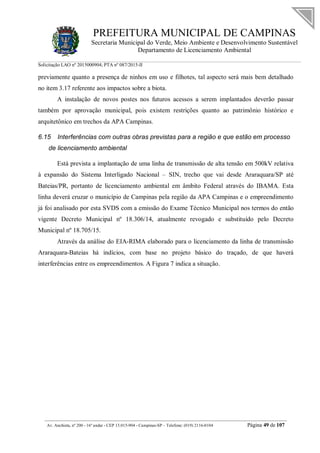 PREFEITURA MUNICIPAL DE CAMPINAS
Secretaria Municipal do Verde, Meio Ambiente e Desenvolvimento Sustentável
Departamento de Licenciamento Ambiental
Solicitação LAO nº 2015000904; PTA nº 087/2015-II
__________________________________________________________________________________________
Av. Anchieta, nº 200 - 16º andar - CEP 13.015-904 - Campinas-SP – Telefone: (019) 2116-0104 Página 49 de 107
previamente quanto a presença de ninhos em uso e filhotes, tal aspecto será mais bem detalhado
no item 3.17 referente aos impactos sobre a biota.
A instalação de novos postes nos futuros acessos a serem implantados deverão passar
também por aprovação municipal, pois existem restrições quanto ao patrimônio histórico e
arquitetônico em trechos da APA Campinas.
6.15 Interferências com outras obras previstas para a região e que estão em processo
de licenciamento ambiental
Está prevista a implantação de uma linha de transmissão de alta tensão em 500kV relativa
à expansão do Sistema Interligado Nacional – SIN, trecho que vai desde Araraquara/SP até
Bateias/PR, portanto de licenciamento ambiental em âmbito Federal através do IBAMA. Esta
linha deverá cruzar o município de Campinas pela região da APA Campinas e o empreendimento
já foi analisado por esta SVDS com a emissão do Exame Técnico Municipal nos termos do então
vigente Decreto Municipal nº 18.306/14, atualmente revogado e substituído pelo Decreto
Municipal nº 18.705/15.
Através da análise do EIA-RIMA elaborado para o licenciamento da linha de transmissão
Araraquara-Bateias há indícios, com base no projeto básico do traçado, de que haverá
interferências entre os empreendimentos. A Figura 7 indica a situação.
 