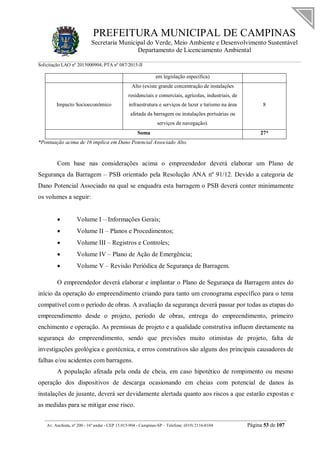 PREFEITURA MUNICIPAL DE CAMPINAS
Secretaria Municipal do Verde, Meio Ambiente e Desenvolvimento Sustentável
Departamento de Licenciamento Ambiental
Solicitação LAO nº 2015000904; PTA nº 087/2015-II
__________________________________________________________________________________________
Av. Anchieta, nº 200 - 16º andar - CEP 13.015-904 - Campinas-SP – Telefone: (019) 2116-0104 Página 53 de 107
em legislação específica)
Impacto Socioeconômico
Alto (existe grande concentração de instalações
residenciais e comerciais, agrícolas, industriais, de
infraestrutura e serviços de lazer e turismo na área
afetada da barragem ou instalações portuárias ou
serviços de navegação).
8
Soma 27*
*Pontuação acima de 16 implica em Dano Potencial Associado Alto.
Com base nas considerações acima o empreendedor deverá elaborar um Plano de
Segurança da Barragem – PSB orientado pela Resolução ANA nº 91/12. Devido a categoria de
Dano Potencial Associado na qual se enquadra esta barragem o PSB deverá conter minimamente
os volumes a seguir:
 Volume I – Informações Gerais;
 Volume II – Planos e Procedimentos;
 Volume III – Registros e Controles;
 Volume IV – Plano de Ação de Emergência;
 Volume V – Revisão Periódica de Segurança de Barragem.
O empreendedor deverá elaborar e implantar o Plano de Segurança da Barragem antes do
início da operação do empreendimento criando para tanto um cronograma específico para o tema
compatível com o período de obras. A avaliação da segurança deverá passar por todas as etapas do
empreendimento desde o projeto, período de obras, entrega do empreendimento, primeiro
enchimento e operação. As premissas de projeto e a qualidade construtiva influem diretamente na
segurança do empreendimento, sendo que previsões muito otimistas de projeto, falta de
investigações geológica e geotécnica, e erros construtivos são alguns dos principais causadores de
falhas e/ou acidentes com barragens.
A população afetada pela onda de cheia, em caso hipotético de rompimento ou mesmo
operação dos dispositivos de descarga ocasionando em cheias com potencial de danos às
instalações de jusante, deverá ser devidamente alertada quanto aos riscos a que estarão expostas e
as medidas para se mitigar esse risco.
 
