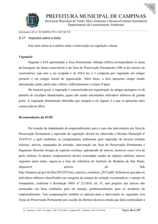 PREFEITURA MUNICIPAL DE CAMPINAS
Secretaria Municipal do Verde, Meio Ambiente e Desenvolvimento Sustentável
Departamento de Licenciamento Ambiental
Solicitação LAO nº 2015000904; PTA nº 087/2015-II
__________________________________________________________________________________________
Av. Anchieta, nº 200 - 16º andar - CEP 13.015-904 - Campinas-SP – Telefone: (019) 2116-0104 Página 56 de 107
6.17 Impactos sobre a biota
Este item refere-se à análise sobre a intervenção na vegetação e fauna.
Vegetação
Segundo o EIA apresentado a Área Diretamente Afetada (ADA) correspondente às áreas
da barragem, do futuro reservatório e da Área de Preservação Permanente (100 m do entorno do
reservatório) cuja área a ser ocupada é de 456,4 ha, e é composta por vegetação em estágio
pioneiro e em estágio inicial de regeneração. Além disso, a área apresenta campo úmido
antropizado, pasto, pasto sujo, cultivo, reflorestamento e corpos d’água.
De maneira geral, a vegetação é caracterizada por regeneração de antigas pastagens ou de
plantios de eucalipto abandonados, quase não sendo encontrados indivíduos arbóreos de grande
porte. A vegetação denominada ribeirinha que margeia o rio Jaguari é a que se apresenta mais
conservada na ADA.
Recomendações da SVDS
Por ocasião da implantação do empreendimento, para o caso das intervenções em Área de
Preservação Permanente e supressão da vegetação, deverá ser observado o Decreto Municipal nº
18.859/15 o qual estabelece as compensações ambientais para supressão de árvores isoladas
exóticas, nativas, ameaçadas de extinção, intervenção em Área de Preservação Permanente e
fragmento florestal, bosque de espécies exóticas, aglomerado de nativas, inclusive cerca viva de
porte arbóreo. O plantio compensatório deverá contemplar mudas de espécies arbóreas nativas
regionais (para tanto, sugere-se a lista de referência do Instituto de Botânica de São Paulo,
disponível através do link
http://botanica.sp.gov.br/files/2012/01/lista_especies_resolucao_2015.pdf). Salienta-se que para os
indivíduos arbóreos classificados em categoria de ameaça de extinção recomenda-se o manejo de
transplantio, conforme a Resolução SMA nº 22/2010, art. 4º, sem prejuízo das nativas não
ameaçadas em boas condições para tal manejo, preferencialmente para os arredores do
empreendimento. Tais compensações também se aplicam para a intervenção na vegetação e/ou
Áreas de Preservação Permanente por ocasião da abertura da nova estrada que dará continuidade à
 
