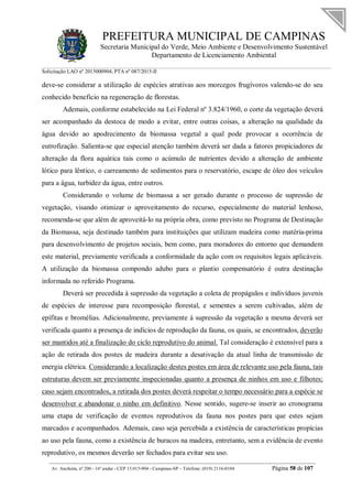 PREFEITURA MUNICIPAL DE CAMPINAS
Secretaria Municipal do Verde, Meio Ambiente e Desenvolvimento Sustentável
Departamento de Licenciamento Ambiental
Solicitação LAO nº 2015000904; PTA nº 087/2015-II
__________________________________________________________________________________________
Av. Anchieta, nº 200 - 16º andar - CEP 13.015-904 - Campinas-SP – Telefone: (019) 2116-0104 Página 58 de 107
deve-se considerar a utilização de espécies atrativas aos morcegos frugívoros valendo-se do seu
conhecido benefício na regeneração de florestas.
Ademais, conforme estabelecido na Lei Federal nº 3.824/1960, o corte da vegetação deverá
ser acompanhado da destoca de modo a evitar, entre outras coisas, a alteração na qualidade da
água devido ao apodrecimento da biomassa vegetal a qual pode provocar a ocorrência de
eutrofização. Salienta-se que especial atenção também deverá ser dada a fatores propiciadores de
alteração da flora aquática tais como o acúmulo de nutrientes devido a alteração de ambiente
lótico para lêntico, o carreamento de sedimentos para o reservatório, escape de óleo dos veículos
para a água, turbidez da água, entre outros.
Considerando o volume de biomassa a ser gerado durante o processo de supressão de
vegetação, visando otimizar o aproveitamento do recurso, especialmente do material lenhoso,
recomenda-se que além de aproveitá-lo na própria obra, como previsto no Programa de Destinação
da Biomassa, seja destinado também para instituições que utilizam madeira como matéria-prima
para desenvolvimento de projetos sociais, bem como, para moradores do entorno que demandem
este material, previamente verificada a conformidade da ação com os requisitos legais aplicáveis.
A utilização da biomassa compondo adubo para o plantio compensatório é outra destinação
informada no referido Programa.
Deverá ser precedida à supressão da vegetação a coleta de propágulos e indivíduos juvenis
de espécies de interesse para recomposição florestal, e sementes a serem cultivadas, além de
epífitas e bromélias. Adicionalmente, previamente à supressão da vegetação a mesma deverá ser
verificada quanto a presença de indícios de reprodução da fauna, os quais, se encontrados, deverão
ser mantidos até a finalização do ciclo reprodutivo do animal. Tal consideração é extensível para a
ação de retirada dos postes de madeira durante a desativação da atual linha de transmissão de
energia elétrica. Considerando a localização destes postes em área de relevante uso pela fauna, tais
estruturas devem ser previamente inspecionadas quanto a presença de ninhos em uso e filhotes;
caso sejam encontrados, a retirada dos postes deverá respeitar o tempo necessário para a espécie se
desenvolver e abandonar o ninho em definitivo. Nesse sentido, sugere-se inserir ao cronograma
uma etapa de verificação de eventos reprodutivos da fauna nos postes para que estes sejam
marcados e acompanhados. Ademais, caso seja percebida a existência de características propícias
ao uso pela fauna, como a existência de buracos na madeira, entretanto, sem a evidência de evento
reprodutivo, os mesmos deverão ser fechados para evitar seu uso.
 