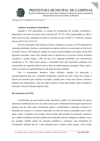 PREFEITURA MUNICIPAL DE CAMPINAS
Secretaria Municipal do Verde, Meio Ambiente e Desenvolvimento Sustentável
Departamento de Licenciamento Ambiental
Solicitação LAO nº 2015000904; PTA nº 087/2015-II
__________________________________________________________________________________________
Av. Anchieta, nº 200 - 16º andar - CEP 13.015-904 - Campinas-SP – Telefone: (019) 2116-0104 Página 59 de 107
Avifauna, mastofauna, herpetofauna
Segundo o EIA apresentado, os estudos de levantamento de avifauna, mastofauna e
herpetofauna ocorreram em quatro sítios amostrais (P1, P2, P3 e P4) compreendidos na ADA e
AID, através de duas campanhas ocorridas no período de seca (25/08/14 a 12/09/14) e período
chuvoso (09/12/14 a 22/12/14).
Os sítios amostrados estão locados em áreas a montante e a jusante, em (P1) fragmento de
vegetação perturbado (clareiras e concentração de espécies exóticas) em associação ao leito do rio
em trecho rochoso, (P2) fragmento situado em encosta em proximidade com estrada vicinal, (P3)
fragmento associado a mata ciliar variando entre as margens do rio com leito rochoso formando
corredeiras e quedas d’água e (P4) em área com vegetação perturbada com características
semelhantes ao P1. Além destes pontos, é informado terem sido amostrados ambientes com
características de vegetação florestal nativa, áreas de reflorestamentos, pastagens, brejos, lagos e
riachos com base nas especificidades de cada grupo de fauna estudado.
Para o levantamento faunístico foram utilizados métodos de observação e
gravação/playback para aves, armadilhas fotográficas, parcelas de areia e busca ativa diurna e
noturna em transectos para mamíferos de médio e grande porte e busca ativa diurna e noturna e
playback para herpetofauna. Além dos dados primários foram apresentados dados secundários,
referentes à Área de Influência Indireta (AII).
Recomendações da SVDS
Considerando que para nenhum grupo amostrado o gráfico da representação da riqueza
apresentou estabilização da curva do coletor nota-se que a implantação da barragem impactará em
espécies que não estão sendo consideradas quanto a sensibilidade às alterações antrópicas, às
demandas por recursos e a eventual composição em listas de espécies ameaçadas como o lobo-
guará, veados e serpentes, por exemplo. Nesse sentido, pelo princípio da precaução, entende-se
que os dados secundários da fauna também devem subsidiar ações de mitigação de impacto, como,
por exemplo, também quanto aos pequenos mamíferos e morcegos, cuja metodologia de
levantamento utilizada não foi a mais adequada para o registro destes grupos. Assim sendo,
 