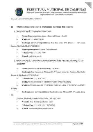 PREFEITURA MUNICIPAL DE CAMPINAS
Secretaria Municipal do Verde, Meio Ambiente e Desenvolvimento Sustentável
Departamento de Licenciamento Ambiental
Solicitação LAO nº 2015000904; PTA nº 087/2015-II
__________________________________________________________________________________________
Av. Anchieta, nº 200 - 16º andar - CEP 13.015-904 - Campinas-SP – Telefone: (019) 2116-0104 Página 6 de 107
2) Informações gerais sobre o interessado e autores dos estudos
2.1IDENTIFICAÇÃO DO EMPREENDEDOR:
 Nome: Departamento de Águas e Energia Elétrica – DAEE
 CNPJ: 46.853.800/0001-56
 Endereço para Correspondência: Rua Boa Vista, 170, Bloco 5 – 11º andar,
Centro, São Paulo/SP, CEP 01014-001
 Pessoa para contato: Ricardo Daruiz Borsari
 Telefone/Fax: (11) 3293 8200
 E-mail: caoki@sp.gov.br
2.2IDENTIFICAÇÃO DO CONSULTOR RESPONSÁVEL PELA ELABORAÇÃO DO
EIA/RIMA
 Nome: Consórcio -HIDROSTUDIO - THEMAG
 Endereço: Rua Cardoso de Almeida167, 7º Andar. Conj. 72., Perdizes, São Paulo,
Estado de São Paulo. CEP 05013-001
 Telefone/Fax: (11) 3670 1763
 CNPJ: 74.002.155/0001-01 (HIDROSTUDIO ENGENHARIA)
 CNPJ:00.366.080/0001-01 (THEMAG ENGENHARIA E GERENCIAMENTO
LTDA)
 Endereço para correspondência: Rua Cardoso de Almeida167, 7º Andar. Conj.
72.
Perdizes, São Paulo, Estado de São Paulo. CEP 05013-001
 Contato: José Roberto dos Santos Vieira
 Telefone/Fax: (11) 3670 1763 / 3670 1760
 E-mail: hidrostudio@hidrostudio.com.br
 