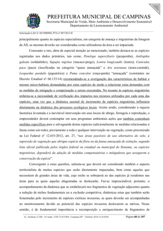 PREFEITURA MUNICIPAL DE CAMPINAS
Secretaria Municipal do Verde, Meio Ambiente e Desenvolvimento Sustentável
Departamento de Licenciamento Ambiental
Solicitação LAO nº 2015000904; PTA nº 087/2015-II
__________________________________________________________________________________________
Av. Anchieta, nº 200 - 16º andar - CEP 13.015-904 - Campinas-SP – Telefone: (019) 2116-0104 Página 60 de 107
principalmente quanto às espécies especialistas, em categoria de ameaça e migratórias da listagem
da AII, as mesmas deverão ser consideradas como utilizadoras da área a ser impactada.
Consoante a isto, além de especial atenção ao mencionado, também destaca-se as espécies
registradas nos dados primários, tais como, Penelope superciliaris (jacupemba), Antilophia
galeata (soldadinho), Sapajus nigritus (macaco-prego), Lontra longicaudis (lontra), Cuniculus
paca (paca) classificadas na categoria “quase ameaçada” e Ara ararauna (arara-canindé),
Leopardus pardalis (jaguatirica) e Puma concolor (onça-parda) “ameaçada” (constantes no
Decreto Estadual nº 60.133/14) recomendando-se a averiguação das características de habitat e
mesmo micro-habitats demandadas por estas espécies de modo a relacionar estas demandas com
as medidas de mitigação e compensação a serem executadas. No tocante às espécies migratórias
enfatiza-se a necessidade de verificação dos impactos nos recursos utilizados por cada uma das
espécies, uma vez que a dinâmica sazonal de incremento de espécies migratórias influencia
diretamente na dinâmica dos processos ecológicos locais. Assim sendo, considerando a riqueza
faunística levantada e a inevitável intervenção em seus locais de abrigo, forrageio e reprodução, o
empreendedor deverá contemplar em seus programas ambientais ações que também contenham
medidas específicas para a salvaguarda destas espécies (adicionalmente às medidas relacionadas à
fauna como um todo), previamente a toda e qualquer intervenção na vegetação, como preconizado
na Lei Federal nº 12.651/2012, art. 27, “nas áreas passíveis de uso alternativo do solo, a
supressão de vegetação que abrigue espécie da flora ou da fauna ameaçada de extinção, segundo
lista oficial publicada pelos órgãos federal ou estadual ou municipal do Sisnama, ou espécies
migratórias, dependerá da adoção de medidas compensatórias e mitigadoras que assegurem a
conservação da espécie”.
Convergente a estas questões, salienta-se que deverá ser considerado também o aspecto
territorialista de muitas espécies que serão diretamente impactadas, bem como aquelas que
necessitam de grandes áreas de vida, cujo nicho se sobreporá ao das espécies já residentes nas
áreas para as quais aquelas afugentadas se deslocarão. Faz-se imprescindível, portanto, o
acompanhamento da dinâmica que se estabelecerá nos fragmentos de vegetação adjacentes quanto
a redução de nichos fundamentais ou a exclusão competitiva, dinâmicas estas que também serão
fomentadas pelo incremento de espécies exóticas invasoras, as quais deverão ser acompanhadas
no monitoramento devido ao potencial das espécies invasoras deslocarem as nativas. Nesse
sentido, é de fundamental importância a recomposição e enriquecimento de fragmentos de
 
