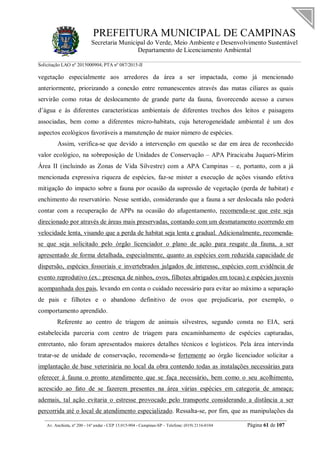 PREFEITURA MUNICIPAL DE CAMPINAS
Secretaria Municipal do Verde, Meio Ambiente e Desenvolvimento Sustentável
Departamento de Licenciamento Ambiental
Solicitação LAO nº 2015000904; PTA nº 087/2015-II
__________________________________________________________________________________________
Av. Anchieta, nº 200 - 16º andar - CEP 13.015-904 - Campinas-SP – Telefone: (019) 2116-0104 Página 61 de 107
vegetação especialmente aos arredores da área a ser impactada, como já mencionado
anteriormente, priorizando a conexão entre remanescentes através das matas ciliares as quais
servirão como rotas de deslocamento de grande parte da fauna, favorecendo acesso a cursos
d’água e às diferentes características ambientais de diferentes trechos dos leitos e paisagens
associadas, bem como a diferentes micro-habitats, cuja heterogeneidade ambiental é um dos
aspectos ecológicos favoráveis a manutenção de maior número de espécies.
Assim, verifica-se que devido a intervenção em questão se dar em área de reconhecido
valor ecológico, na sobreposição de Unidades de Conservação – APA Piracicaba Juqueri-Mirim
Área II (incluindo as Zonas de Vida Silvestre) com a APA Campinas – e, portanto, com a já
mencionada expressiva riqueza de espécies, faz-se mister a execução de ações visando efetiva
mitigação do impacto sobre a fauna por ocasião da supressão de vegetação (perda de habitat) e
enchimento do reservatório. Nesse sentido, considerando que a fauna a ser deslocada não poderá
contar com a recuperação de APPs na ocasião do afugentamento, recomenda-se que este seja
direcionado por através de áreas mais preservadas, contando com um desmatamento ocorrendo em
velocidade lenta, visando que a perda de habitat seja lenta e gradual. Adicionalmente, recomenda-
se que seja solicitado pelo órgão licenciador o plano de ação para resgate da fauna, a ser
apresentado de forma detalhada, especialmente, quanto as espécies com reduzida capacidade de
dispersão, espécies fossoriais e invertebrados julgados de interesse, espécies com evidência de
evento reprodutivo (ex.: presença de ninhos, ovos, filhotes abrigados em tocas) e espécies juvenis
acompanhada dos pais, levando em conta o cuidado necessário para evitar ao máximo a separação
de pais e filhotes e o abandono definitivo de ovos que prejudicaria, por exemplo, o
comportamento aprendido.
Referente ao centro de triagem de animais silvestres, segundo consta no EIA, será
estabelecida parceria com centro de triagem para encaminhamento de espécies capturadas,
entretanto, não foram apresentados maiores detalhes técnicos e logísticos. Pela área intervinda
tratar-se de unidade de conservação, recomenda-se fortemente ao órgão licenciador solicitar a
implantação de base veterinária no local da obra contendo todas as instalações necessárias para
oferecer à fauna o pronto atendimento que se faça necessário, bem como o seu acolhimento,
acrescido ao fato de se fazerem presentes na área várias espécies em categoria de ameaça;
ademais, tal ação evitaria o estresse provocado pelo transporte considerando a distância a ser
percorrida até o local de atendimento especializado. Ressalta-se, por fim, que as manipulações da
 