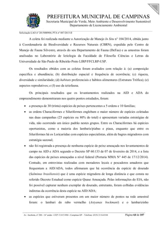 PREFEITURA MUNICIPAL DE CAMPINAS
Secretaria Municipal do Verde, Meio Ambiente e Desenvolvimento Sustentável
Departamento de Licenciamento Ambiental
Solicitação LAO nº 2015000904; PTA nº 087/2015-II
__________________________________________________________________________________________
Av. Anchieta, nº 200 - 16º andar - CEP 13.015-904 - Campinas-SP – Telefone: (019) 2116-0104 Página 64 de 107
A coleta foi realizada mediante a Autorização de Manejo In Situ n° 104/2014, obtida junto
à Coordenadoria de Biodiversidade e Recursos Naturais (CBRN), expedida pelo Centro de
Manejo de Fauna Silvestre, através do seu Departamento de Fauna (DeFau) e as amostras foram
analisadas no Laboratório de Ictiologia da Faculdade de Filosofia Ciências e Letras da
Universidade de São Paulo de Ribeirão Preto LIRP/FFCLRP-USP.
Os resultados obtidos com as coletas foram avaliados com relação à: (a) composição
específica e abundância; (b) distribuição espacial e frequência de ocorrência; (c) riqueza,
diversidade e similaridade; (d) habitats preferenciais e hábitos alimentares (Estrutura Trófica); (e)
aspectos reprodutivos; e (f) uso da ictiofauna.
Os principais resultados que os levantamentos realizados na AID e ADA do
empreendimento demonstraram nos quatro pontos estudados, foram:
 a presença de 30 (trinta) espécies de peixes pertencentes a 5 ordens e 10 famílias;
 as ordens Characiformes e Siluriformes englobam o maior número de espécies coletadas
nas duas campanhas (25 espécies ou 80% do total) e apresentam variadas estratégias de
vida, não ocorrendo um único padrão nestes grupos. Entre os Characiformes há espécies
oportunistas, como a maioria dos lambaris/piabas e piaus, enquanto que entre os
Siluriformes há os Loricariidae com espécies especialistas, além de bagres migradores com
estratégia sazonal;
 não foi registrada a presença de nenhuma espécie de peixe ameaçada nos levantamentos de
campo na AID e ADA segundo o Decreto SP 60.133 de 07 de fevereiro de 2014, e a lista
das espécies de peixes ameaçadas a nível federal (Portaria MMA N° 445 de 17/12/2014).
Contudo, em entrevistas realizadas com moradores locais e pescadores amadores que
frequentam a AID/ADA, todos afirmaram que há ocorrência da espécie de dourado
(Salminus brasiliensis) que é uma espécie migradora de longa distância e que consta no
referido Decreto Estadual como espécie Quase Ameaçada. Pelas informações do EIA, não
foi possível capturar nenhum exemplar de dourado, entretanto, foram colhidas evidências
indiretas da ocorrência desta espécie na AID/ADA;
 as espécies que estiveram presentes em um maior número de pontos na rede amostral
foram: o lambari do rabo vermelho (Astyanax bockmani) e o lambarizinho
 