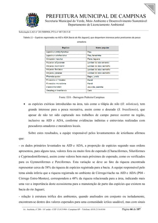 PREFEITURA MUNICIPAL DE CAMPINAS
Secretaria Municipal do Verde, Meio Ambiente e Desenvolvimento Sustentável
Departamento de Licenciamento Ambiental
Solicitação LAO nº 2015000904; PTA nº 087/2015-II
__________________________________________________________________________________________
Av. Anchieta, nº 200 - 16º andar - CEP 13.015-904 - Campinas-SP – Telefone: (019) 2116-0104 Página 66 de 107
Tabela 11 – Espécies registradas na AID e ADA (bacia do Rio Jaguari), que despertam interesse pelos praticantes da pesca
amadora.
Fonte: EIA - Barragem Pedreira/Campinas
 as espécies exóticas introduzidas na área, tais como a tilápia do nilo (O. niloticus), tem
grande interesse para a pesca recreativa, assim como o dourado (S. brasiliensis), que
apesar de não ter sido capturado nos trabalhos de campo parece ocorrer na região,
inclusive na AID e ADA, conforme evidências indiretas e entrevistas realizadas com
pescadores amadores e moradores locais.
Sobre estes resultados, a equipe responsável pelos levantamentos de ictiofauna afirmou
que:
- os dados primários levantados na AID e ADA, a proporção de espécies segundo suas ordens
apresentou, para alguns taxa, valores fora ou muito fora do esperado (Characiformes, Siluriformes
e Cyprinodontiformes), assim como valores bem mais próximos do esperado, como os verificados
para os Gymnotiformes e Perciformes. Esta variação se deve ao fato da riqueza encontrada
representar cerca de 58% da riqueza de espécies registrada para a bacia. A equipe responsável pelo
tema ainda inferiu que a riqueza registrada no ambiente de Córrego/riacho na AID e ADA (P04 -
Córrego Entre-Montes), correspondem a 48% da riqueza relacionada para a área, indicando mais
uma vez a importância deste ecossistema para a manutenção de parte das espécies que existem na
bacia do rio Jaguari;
- relação à estrutura trófica dos ambientes, quando analisados em conjunto ou isoladamente,
encontram-se dentro dos valores esperados para uma comunidade ictíica saudável, mas com sinais
 