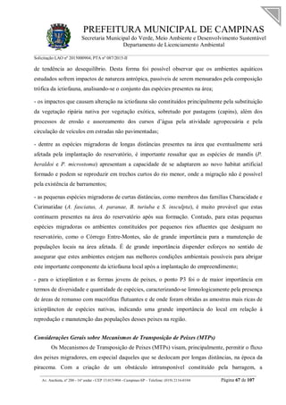 PREFEITURA MUNICIPAL DE CAMPINAS
Secretaria Municipal do Verde, Meio Ambiente e Desenvolvimento Sustentável
Departamento de Licenciamento Ambiental
Solicitação LAO nº 2015000904; PTA nº 087/2015-II
__________________________________________________________________________________________
Av. Anchieta, nº 200 - 16º andar - CEP 13.015-904 - Campinas-SP – Telefone: (019) 2116-0104 Página 67 de 107
de tendência ao desequilíbrio. Desta forma foi possível observar que os ambientes aquáticos
estudados sofrem impactos de natureza antrópica, passíveis de serem mensurados pela composição
trófica da ictiofauna, analisando-se o conjunto das espécies presentes na área;
- os impactos que causam alteração na ictiofauna são constituídos principalmente pela substituição
da vegetação ripária nativa por vegetação exótica, sobretudo por pastagens (capins), além dos
processos de erosão e assoreamento dos cursos d’água pela atividade agropecuária e pela
circulação de veículos em estradas não pavimentadas;
- dentre as espécies migradoras de longas distâncias presentes na área que eventualmente será
afetada pela implantação do reservatório, é importante ressaltar que as espécies de mandis (P.
heraldoi e P. microstoma) apresentam a capacidade de se adaptarem ao novo habitat artificial
formado e podem se reproduzir em trechos curtos do rio menor, onde a migração não é possível
pela existência de barramentos;
- as pequenas espécies migradoras de curtas distâncias, como membros das famílias Characidade e
Curimatidae (A. fasciatus, A. paranae, B. turiuba e S. insculpta), é muito provável que estas
continuem presentes na área do reservatório após sua formação. Contudo, para estas pequenas
espécies migradoras os ambientes constituídos por pequenos rios afluentes que deságuam no
reservatório, como o Córrego Entre-Montes, são de grande importância para a manutenção de
populações locais na área afetada. É de grande importância dispender esforços no sentido de
assegurar que estes ambientes estejam nas melhores condições ambientais possíveis para abrigar
este importante componente da ictiofauna local após a implantação do empreendimento;
- para o ictioplânton e as formas jovens de peixes, o ponto P3 foi o de maior importância em
termos de diversidade e quantidade de espécies, caracterizando-se limnologicamente pela presença
de áreas de remanso com macrófitas flutuantes e de onde foram obtidas as amostras mais ricas de
ictioplâncton de espécies nativas, indicando uma grande importância do local em relação à
reprodução e manutenção das populações desses peixes na região.
Considerações Gerais sobre Mecanismos de Transposição de Peixes (MTPs)
Os Mecanismos de Transposição de Peixes (MTPs) visam, principalmente, permitir o fluxo
dos peixes migradores, em especial daqueles que se deslocam por longas distâncias, na época da
piracema. Com a criação de um obstáculo intransponível constituído pela barragem, a
 