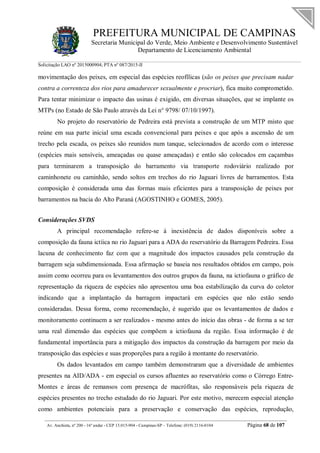 PREFEITURA MUNICIPAL DE CAMPINAS
Secretaria Municipal do Verde, Meio Ambiente e Desenvolvimento Sustentável
Departamento de Licenciamento Ambiental
Solicitação LAO nº 2015000904; PTA nº 087/2015-II
__________________________________________________________________________________________
Av. Anchieta, nº 200 - 16º andar - CEP 13.015-904 - Campinas-SP – Telefone: (019) 2116-0104 Página 68 de 107
movimentação dos peixes, em especial das espécies reofílicas (são os peixes que precisam nadar
contra a correnteza dos rios para amadurecer sexualmente e procriar), fica muito comprometido.
Para tentar minimizar o impacto das usinas é exigido, em diversas situações, que se implante os
MTPs (no Estado de São Paulo através da Lei n° 9798/ 07/10/1997).
No projeto do reservatório de Pedreira está prevista a construção de um MTP misto que
reúne em sua parte inicial uma escada convencional para peixes e que após a ascensão de um
trecho pela escada, os peixes são reunidos num tanque, selecionados de acordo com o interesse
(espécies mais sensíveis, ameaçadas ou quase ameaçadas) e então são colocados em caçambas
para terminarem a transposição do barramento via transporte rodoviário realizado por
caminhonete ou caminhão, sendo soltos em trechos do rio Jaguari livres de barramentos. Esta
composição é considerada uma das formas mais eficientes para a transposição de peixes por
barramentos na bacia do Alto Paraná (AGOSTINHO e GOMES, 2005).
Considerações SVDS
A principal recomendação refere-se à inexistência de dados disponíveis sobre a
composição da fauna ictíica no rio Jaguari para a ADA do reservatório da Barragem Pedreira. Essa
lacuna de conhecimento faz com que a magnitude dos impactos causados pela construção da
barragem seja subdimensionada. Essa afirmação se baseia nos resultados obtidos em campo, pois
assim como ocorreu para os levantamentos dos outros grupos da fauna, na ictiofauna o gráfico de
representação da riqueza de espécies não apresentou uma boa estabilização da curva do coletor
indicando que a implantação da barragem impactará em espécies que não estão sendo
consideradas. Dessa forma, como recomendação, é sugerido que os levantamentos de dados e
monitoramento continuem a ser realizados - mesmo antes do início das obras - de forma a se ter
uma real dimensão das espécies que compõem a ictiofauna da região. Essa informação é de
fundamental importância para a mitigação dos impactos da construção da barragem por meio da
transposição das espécies e suas proporções para a região à montante do reservatório.
Os dados levantados em campo também demonstraram que a diversidade de ambientes
presentes na AID/ADA - em especial os cursos afluentes ao reservatório como o Córrego Entre-
Montes e áreas de remansos com presença de macrófitas, são responsáveis pela riqueza de
espécies presentes no trecho estudado do rio Jaguari. Por este motivo, merecem especial atenção
como ambientes potenciais para a preservação e conservação das espécies, reprodução,
 
