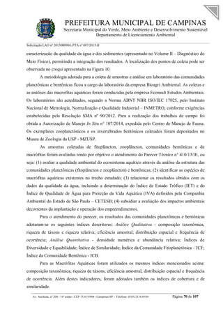 PREFEITURA MUNICIPAL DE CAMPINAS
Secretaria Municipal do Verde, Meio Ambiente e Desenvolvimento Sustentável
Departamento de Licenciamento Ambiental
Solicitação LAO nº 2015000904; PTA nº 087/2015-II
__________________________________________________________________________________________
Av. Anchieta, nº 200 - 16º andar - CEP 13.015-904 - Campinas-SP – Telefone: (019) 2116-0104 Página 70 de 107
caracterização da qualidade da água e dos sedimentos (apresentado no Volume II – Diagnóstico do
Meio Físico), permitindo a integração dos resultados. A localização dos pontos de coleta pode ser
observada no croqui apresentado na Figura 10.
A metodologia adotada para a coleta de amostras e análise em laboratório das comunidades
planctônicas e bentônicas ficou a cargo do laboratório da empresa Bioagri Ambiental. As coletas e
as análises das macrofitas aquáticas foram conduzidas pela empresa Econsult Estudos Ambientais.
Os laboratórios são acreditados, segundo a Norma ABNT NBR ISO/IEC 17025, pelo Instituto
Nacional de Metrologia, Normalização e Qualidade Industrial – INMETRO, conforme exigências
estabelecidas pela Resolução SMA nº 90/2012. Para a realização dos trabalhos de campo foi
obtida a Autorização de Manejo In Situ n° 107/2014, expedida pelo Centro de Manejo de Fauna.
Os exemplares zooplanctônicos e os invertebrados bentônicos coletados foram depositados no
Museu de Zoologia da USP - MZUSP.
As amostras coletadas de fitoplâncton, zooplâncton, comunidades bentônicas e de
macrófitas foram avaliadas tendo por objetivo o atendimento do Parecer Técnico n° 410/13/IE, ou
seja: (1) avaliar a qualidade ambiental do ecossistema aquático através da análise da estrutura das
comunidades planctônicas (fitoplâncton e zooplâncton) e bentônicas; (2) identificar as espécies de
macrófitas aquáticas existentes no trecho estudado; (3) relacionar os resultados obtidos com os
dados da qualidade da água, incluindo a determinação do Índice de Estado Trófico (IET) e do
Índice de Qualidade de Água para Proteção da Vida Aquática (IVA) definidos pela Companhia
Ambiental do Estado de São Paulo – CETESB; (4) subsidiar a avaliação dos impactos ambientais
decorrentes da implantação e operação dos empreendimentos.
Para o atendimento do parecer, os resultados das comunidades planctônicas e bentônicas
adotaram-se os seguintes índices descritores: Análise Qualitativa - composição taxonômica,
riqueza de táxons e riqueza relativa; eficiência amostral; distribuição espacial e frequência de
ocorrência; Análise Quantitativa - densidade numérica e abundância relativa; Índices de
Diversidade e Equabilidade; Índice de Similaridade; Índice da Comunidade Fitoplanctônica – ICF;
Índice da Comunidade Bentônica - ICB.
Para as Macrófitas Aquáticas foram utilizados os mesmos índices mencionados acima:
composição taxonômica, riqueza de táxons, eficiência amostral, distribuição espacial e frequência
de ocorrência. Além destes indicadores, foram adotados também os índices de cobertura e de
similaridade.
 