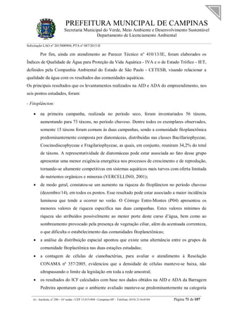 PREFEITURA MUNICIPAL DE CAMPINAS
Secretaria Municipal do Verde, Meio Ambiente e Desenvolvimento Sustentável
Departamento de Licenciamento Ambiental
Solicitação LAO nº 2015000904; PTA nº 087/2015-II
__________________________________________________________________________________________
Av. Anchieta, nº 200 - 16º andar - CEP 13.015-904 - Campinas-SP – Telefone: (019) 2116-0104 Página 71 de 107
Por fim, ainda em atendimento ao Parecer Técnico n° 410/13/IE, foram elaborados os
Índices de Qualidade de Água para Proteção da Vida Aquática - IVA e o de Estado Trófico - IET,
definidos pela Companhia Ambiental do Estado de São Paulo - CETESB, visando relacionar a
qualidade da água com os resultados das comunidades aquáticas.
Os principais resultados que os levantamentos realizados na AID e ADA do empreendimento, nos
seis pontos estudados, foram:
- Fitoplâncton:
 na primeira campanha, realizada no período seco, foram inventariados 56 táxons,
aumentando para 73 táxons, no período chuvoso. Dentre todos os exemplares observados,
somente 15 táxons foram comuns às duas campanhas, sendo a comunidade fitoplanctônica
predominantemente composta por diatomáceas, distribuídas nas classes Bacillariophyceae,
Coscinodiscophyceae e Fragilariophyceae, as quais, em conjunto, reuniram 34,2% do total
de táxons. A representatividade de diatomáceas pode estar associada ao fato desse grupo
apresentar uma menor exigência energética nos processos de crescimento e de reprodução,
tornando-se altamente competitivas em sistemas aquáticos mais turvos com oferta limitada
de nutrientes orgânicos e minerais (VERCELLINO, 2001);
 de modo geral, constatou-se um aumento na riqueza do fitoplâncton no período chuvoso
(dezembro/14), em todos os pontos. Esse resultado pode estar associado a maior incidência
luminosa que tende a ocorrer no verão. O Córrego Entre-Montes (P04) apresentou os
menores valores de riqueza específica nas duas campanhas. Estes valores mínimos de
riqueza são atribuídos possivelmente ao menor porte deste curso d’água, bem como ao
sombreamento provocado pela presença de vegetação ciliar, além da acentuada correnteza,
o que dificulta o estabelecimento das comunidades fitoplanctônicas;
 a análise da distribuição espacial apontou que existe uma alternância entre os grupos da
comunidade fitoplactônica nas duas estações estudadas;
 a contagem de células de cianobactérias, para avaliar o atendimento à Resolução
CONAMA nº 357/2005, evidenciou que a densidade de células manteve-se baixa, não
ultrapassando o limite da legislação em toda a rede amostral;
 os resultados do ICF calculados com base nos dados obtidos na AID e ADA da Barragem
Pedreira apontaram que o ambiente avaliado manteve-se predominantemente na categoria
 