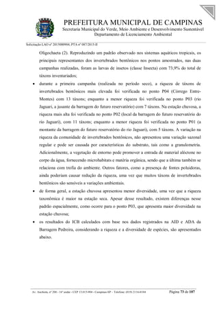 PREFEITURA MUNICIPAL DE CAMPINAS
Secretaria Municipal do Verde, Meio Ambiente e Desenvolvimento Sustentável
Departamento de Licenciamento Ambiental
Solicitação LAO nº 2015000904; PTA nº 087/2015-II
__________________________________________________________________________________________
Av. Anchieta, nº 200 - 16º andar - CEP 13.015-904 - Campinas-SP – Telefone: (019) 2116-0104 Página 73 de 107
Oligochaeta (2). Reproduzindo um padrão observado nos sistemas aquáticos tropicais, os
principais representantes dos invertebrados bentônicos nos pontos amostrados, nas duas
campanhas realizadas, foram as larvas de insetos (classe Insecta) com 73,9% do total de
táxons inventariados;
 durante a primeira campanha (realizada no período seco), a riqueza de táxons de
invertebrados bentônicos mais elevada foi verificada no ponto P04 (Córrego Entre-
Montes) com 13 táxons; enquanto a menor riqueza foi verificada no ponto P03 (rio
Jaguari, a jusante da barragem do futuro reservatório) com 7 táxons. Na estação chuvosa, a
riqueza mais alta foi verificada no ponto P02 (local da barragem do futuro reservatório do
rio Jaguari), com 11 táxons; enquanto a menor riqueza foi verificada no ponto P01 (a
montante da barragem do futuro reservatório do rio Jaguari), com 5 táxons. A variação na
riqueza da comunidade de invertebrados bentônicos, não apresentou uma variação sazonal
regular e pode ser causada por características do substrato, tais como a granulometria.
Adicionalmente, a vegetação de entorno pode promover a entrada de material alóctone no
corpo da água, fornecendo microhabitats e matéria orgânica, sendo que a última também se
relaciona com trofia do ambiente. Outros fatores, como a presença de fontes poluidoras,
ainda poderiam causar redução da riqueza, uma vez que muitos táxons de invertebrados
bentônicos são sensíveis a variações ambientais.
 de forma geral, a estação chuvosa apresentou menor diversidade, uma vez que a riqueza
taxonômica é maior na estação seca. Apesar desse resultado, existem diferenças nesse
padrão espacialmente, como ocorre para o ponto P03, que apresenta maior diversidade na
estação chuvosa;
 os resultados do ICB calculados com base nos dados registrados na AID e ADA da
Barragem Pedreira, considerando a riqueza e a diversidade de espécies, são apresentados
abaixo.
 