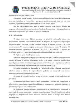 PREFEITURA MUNICIPAL DE CAMPINAS
Secretaria Municipal do Verde, Meio Ambiente e Desenvolvimento Sustentável
Departamento de Licenciamento Ambiental
Solicitação LAO nº 2015000904; PTA nº 087/2015-II
__________________________________________________________________________________________
Av. Anchieta, nº 200 - 16º andar - CEP 13.015-904 - Campinas-SP – Telefone: (019) 2116-0104 Página 78 de 107
Ressaltamos que em momento algum foram mencionadas a criação ou ações relacionadas à
pesca ou piscicultura no reservatório, o que causa grande preocupação uma vez que estas
atividades podem vir a ocorrer de forma imprevista ou sem estudos prévios.
Por fim, recomendamos que, após os ajustes sugeridos neste Parecer Técnico, os
programas relacionados à biota aquática sejam aplicados de forma contínua e não apenas durante a
implantação e alguns anos após o início da operação da barragem.
6.18 Arqueologia
O tópico teve como objetivo apresentar as principais informações acerca dos
procedimentos realizados e os resultados obtidos do Programa de Diagnóstico Arqueológico
Interventivo para a Barragem Pedreira, visando a obtenção da Licença Prévia (LP) do citado
empreendimento. Os responsáveis pelo levantamento informam que o projeto de pesquisa foi
autorizado mediante a publicação da Portaria IPHAN nº 12 de 27/02/2015 – Processo no
01506.004594/2014-11 e que o diagnóstico completo foi encaminhado para o IPHAN.
Os objetivos gerais deste Programa foram:
a) Realizar o Diagnóstico Arqueológico Interventivo na ADA e AID do empreendimento
visando aprofundar o contexto arqueológico local e evitar danos a possíveis vestígios/sítios
arqueológicos existentes antes da prévia pesquisa em conformidade com a legislação específica e
determinações do IPHAN, em conformidade com a Portaria 230/IPHAN/02.
b) Realizar os estudos de Diagnóstico do Patrimônio Histórico e Cultural nas áreas de
influência direta e indireta do empreendimento, podendo ser incorporado com demais
instrumentos de gestão do município envolvido;
c) Atender à legislação brasileira no que se refere à proteção e intervenção junto ao
patrimônio;
d) Produzir conhecimento científico sobre o Patrimônio Cultural e seus componentes, a
saber: os sítios arqueológicos, o patrimônio edificado, os monumentos, o patrimônio imaterial e o
patrimônio paisagístico com caráter cultural.
e) Implementar política efetiva de disponibilização do conhecimento à comunidade e
participação da mesma na produção e proteção sobre o Patrimônio Cultural. Completa esta ação a
integração do programa com outras iniciativas correlatas (Plano de Manejo, Plano Diretor
Municipal, etc.).
 