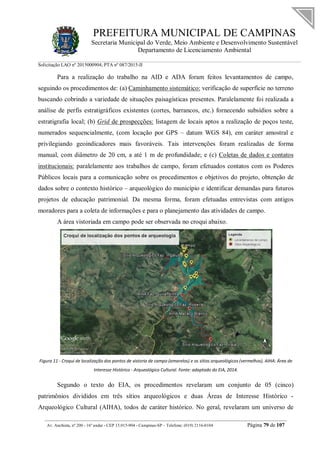 PREFEITURA MUNICIPAL DE CAMPINAS
Secretaria Municipal do Verde, Meio Ambiente e Desenvolvimento Sustentável
Departamento de Licenciamento Ambiental
Solicitação LAO nº 2015000904; PTA nº 087/2015-II
__________________________________________________________________________________________
Av. Anchieta, nº 200 - 16º andar - CEP 13.015-904 - Campinas-SP – Telefone: (019) 2116-0104 Página 79 de 107
Para a realização do trabalho na AID e ADA foram feitos levantamentos de campo,
seguindo os procedimentos de: (a) Caminhamento sistemático: verificação de superfície no terreno
buscando cobrindo a variedade de situações paisagísticas presentes. Paralelamente foi realizada a
análise de perfis estratigráficos existentes (cortes, barrancos, etc.) fornecendo subsídios sobre a
estratigrafia local; (b) Grid de prospecções: listagem de locais aptos a realização de poços teste,
numerados sequencialmente, (com locação por GPS – datum WGS 84), em caráter amostral e
privilegiando geoindicadores mais favoráveis. Tais intervenções foram realizadas de forma
manual, com diâmetro de 20 cm, a até 1 m de profundidade; e (c) Coletas de dados e contatos
institucionais: paralelamente aos trabalhos de campo, foram efetuados contatos com os Poderes
Públicos locais para a comunicação sobre os procedimentos e objetivos do projeto, obtenção de
dados sobre o contexto histórico – arqueológico do município e identificar demandas para futuros
projetos de educação patrimonial. Da mesma forma, foram efetuadas entrevistas com antigos
moradores para a coleta de informações e para o planejamento das atividades de campo.
A área vistoriada em campo pode ser observada no croqui abaixo.
Figura 11 - Croqui de localização dos pontos de vistoria de campo (amarelos) e os sítios arqueológicos (vermelhos). AIHA: Área de
Interesse Histórico - Arqueológico Cultural. Fonte: adaptado do EIA, 2014.
Segundo o texto do EIA, os procedimentos revelaram um conjunto de 05 (cinco)
patrimônios divididos em três sítios arqueológicos e duas Áreas de Interesse Histórico -
Arqueológico Cultural (AIHA), todos de caráter histórico. No geral, revelaram um universo de
 