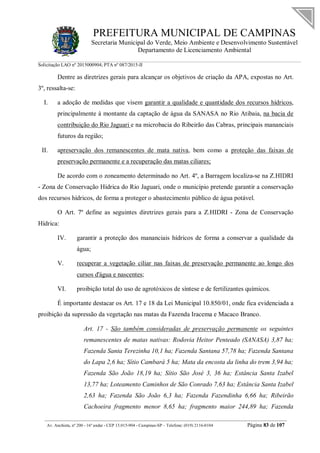 PREFEITURA MUNICIPAL DE CAMPINAS
Secretaria Municipal do Verde, Meio Ambiente e Desenvolvimento Sustentável
Departamento de Licenciamento Ambiental
Solicitação LAO nº 2015000904; PTA nº 087/2015-II
__________________________________________________________________________________________
Av. Anchieta, nº 200 - 16º andar - CEP 13.015-904 - Campinas-SP – Telefone: (019) 2116-0104 Página 83 de 107
Dentre as diretrizes gerais para alcançar os objetivos de criação da APA, expostas no Art.
3º, ressalta-se:
I. a adoção de medidas que visem garantir a qualidade e quantidade dos recursos hídricos,
principalmente à montante da captação de água da SANASA no Rio Atibaia, na bacia de
contribuição do Rio Jaguari e na microbacia do Ribeirão das Cabras, principais mananciais
futuros da região;
II. apreservação dos remanescentes de mata nativa, bem como a proteção das faixas de
preservação permanente e a recuperação das matas ciliares;
De acordo com o zoneamento determinado no Art. 4º, a Barragem localiza-se na Z.HIDRI
- Zona de Conservação Hídrica do Rio Jaguari, onde o município pretende garantir a conservação
dos recursos hídricos, de forma a proteger o abastecimento público de água potável.
O Art. 7º define as seguintes diretrizes gerais para a Z.HIDRI - Zona de Conservação
Hídrica:
IV. garantir a proteção dos mananciais hídricos de forma a conservar a qualidade da
água;
V. recuperar a vegetação ciliar nas faixas de preservação permanente ao longo dos
cursos d'água e nascentes;
VI. proibição total do uso de agrotóxicos de síntese e de fertilizantes químicos.
É importante destacar os Art. 17 e 18 da Lei Municipal 10.850/01, onde fica evidenciada a
proibição da supressão da vegetação nas matas da Fazenda Iracema e Macaco Branco.
Art. 17 - São também consideradas de preservação permanente os seguintes
remanescentes de matas nativas: Rodovia Heitor Penteado (SANASA) 3,87 ha;
Fazenda Santa Terezinha 10,1 ha; Fazenda Santana 57,78 ha; Fazenda Santana
do Lapa 2,6 ha; Sítio Cambará 5 ha; Mata da encosta da linha do trem 3,94 ha;
Fazenda São João 18,19 ha; Sítio São José 3, 36 ha; Estância Santa Izabel
13,77 ha; Loteamento Caminhos de São Conrado 7,63 ha; Estância Santa Izabel
2,63 ha; Fazenda São João 6,3 ha; Fazenda Fazendinha 6,66 ha; Ribeirão
Cachoeira fragmento menor 8,65 ha; fragmento maior 244,89 ha; Fazenda
 