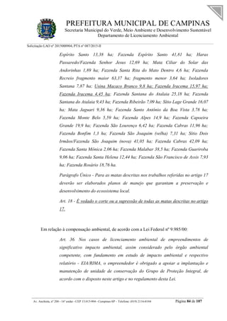 PREFEITURA MUNICIPAL DE CAMPINAS
Secretaria Municipal do Verde, Meio Ambiente e Desenvolvimento Sustentável
Departamento de Licenciamento Ambiental
Solicitação LAO nº 2015000904; PTA nº 087/2015-II
__________________________________________________________________________________________
Av. Anchieta, nº 200 - 16º andar - CEP 13.015-904 - Campinas-SP – Telefone: (019) 2116-0104 Página 84 de 107
Espírito Santo 13,38 ha; Fazenda Espírito Santo 41,81 ha; Haras
Passaredo/Fazenda Senhor Jesus 12,69 ha; Mata Ciliar do Solar das
Andorinhas 1,89 ha; Fazenda Santa Rita do Mato Dentro 4,6 ha; Fazenda
Recreio fragmento maior 63,37 ha; fragmento menor 3,64 ha; Isoladores
Santana 7,87 ha; Usina Macaco Branco 9,8 ha; Fazenda Iracema 15,97 ha;
Fazenda Iracema 4,45 ha; Fazenda Santana do Atalaia 25,18 ha; Fazenda
Santana do Atalaia 9,43 ha; Fazenda Ribeirão 7,09 ha; Sítio Lage Grande 16,07
ha; Mata Jaguari 9,36 ha; Fazenda Santo Antônio da Boa Vista 3,78 ha;
Fazenda Monte Belo 5,59 ha; Fazenda Alpes 14,9 ha; Fazenda Capoeira
Grande 19,9 ha; Fazenda São Lourenço 6,42 ha; Fazenda Cabras 11,96 ha;
Fazenda Bonfim 1,3 ha; Fazenda São Joaquim (velha) 7,31 ha; Sítio Dois
Irmãos/Fazenda São Joaquim (nova) 41,05 ha; Fazenda Cabras 42,09 ha;
Fazenda Santa Mônica 2,06 ha; Fazenda Malabar 38,5 ha; Fazenda Guariroba
9,06 ha; Fazenda Santa Helena 12,44 ha; Fazenda São Francisco de Assis 7,93
ha; Fazenda Rosário 18,76 ha.
Parágrafo Único - Para as matas descritas nos trabalhos referidas no artigo 17
deverão ser elaborados planos de manejo que garantam a preservação e
desenvolvimento do ecossistema local.
Art. 18 - É vedado o corte ou a supressão de todas as matas descritas no artigo
17.
Em relação à compensação ambiental, de acordo com a Lei Federal nº 9.985/00:
Art. 36. Nos casos de licenciamento ambiental de empreendimentos de
significativo impacto ambiental, assim considerado pelo órgão ambiental
competente, com fundamento em estudo de impacto ambiental e respectivo
relatório - EIA/RIMA, o empreendedor é obrigado a apoiar a implantação e
manutenção de unidade de conservação do Grupo de Proteção Integral, de
acordo com o disposto neste artigo e no regulamento desta Lei.
 