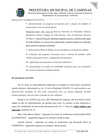 PREFEITURA MUNICIPAL DE CAMPINAS
Secretaria Municipal do Verde, Meio Ambiente e Desenvolvimento Sustentável
Departamento de Licenciamento Ambiental
Solicitação LAO nº 2015000904; PTA nº 087/2015-II
__________________________________________________________________________________________
Av. Anchieta, nº 200 - 16º andar - CEP 13.015-904 - Campinas-SP – Telefone: (019) 2116-0104 Página 86 de 107
V - desenvolvimento de pesquisas necessárias para o manejo da unidade de
conservação e área de amortecimento.
Parágrafo único. Nos casos de Reserva Particular do Patrimônio Natural,
Monumento Natural, Refúgio de Vida Silvestre, Área de Relevante Interesse
Ecológico e Área de Proteção Ambiental, quando a posse e o domínio não sejam
do Poder Público, os recursos da compensação somente poderão ser aplicados
para custear as seguintes atividades:
I - elaboração do Plano de Manejo ou nas atividades de proteção da unidade;
II - realização das pesquisas necessárias para o manejo da unidade, sendo
vedada a aquisição de bens e equipamentos permanentes;
III - implantação de programas de educação ambiental; e
IV - financiamento de estudos de viabilidade econômica para uso sustentável
dos recursos naturais da unidade afetada.
Recomendações da SVDS:
Por ser tratar de empreendimento impactante em unidade de conservação, inicialmente
importa destacar o determinado no Art. 12 da Lei Municipal 10.850/01: Os empreendedores que
desenvolverem atividades na APA serão responsáveis pelo seu manejo adequado, devendo
assumir quaisquer ônus por danos causados ao meio ambiente.
Quanto à Lei 10.850/01 que cria a APA Municipal de Campinas, não há restrições diretas
ligadas ao tipo de empreendimento em questão nessa zona. No entanto, os dois fragmentos a
seguir são considerados de preservação permanente pelo Art. 17 dessa lei, sendo vedada a sua
supressão, conforme Art. 18.
Mata Usina Macaco Branco – fragmento em estudo de tombamento pela Resolução 04/03
do CONDEPACC – alagamento tangencia ou sobrepõe a borda da mata.
Fazenda Iracema – fragmento em estudo de tombamento pela Resolução 04/03 do
CONDEPACC– alagamento tangencia ou sobrepõe a borda da mata.
 