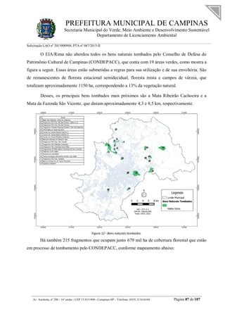 PREFEITURA MUNICIPAL DE CAMPINAS
Secretaria Municipal do Verde, Meio Ambiente e Desenvolvimento Sustentável
Departamento de Licenciamento Ambiental
Solicitação LAO nº 2015000904; PTA nº 087/2015-II
__________________________________________________________________________________________
Av. Anchieta, nº 200 - 16º andar - CEP 13.015-904 - Campinas-SP – Telefone: (019) 2116-0104 Página 87 de 107
O EIA/Rima não abordou todos os bens naturais tombados pelo Conselho de Defesa do
Patrimônio Cultural de Campinas (CONDEPACC), que conta com 19 áreas verdes, como mostra a
figura a seguir. Essas áreas estão submetidas a regras para sua utilização e de sua envoltória. São
de remanescentes de floresta estacional semidecidual, floresta mista e campos de várzea, que
totalizam aproximadamente 1150 ha, correspondendo a 13% da vegetação natural.
Desses, os principais bens tombados mais próximos são a Mata Ribeirão Cachoeira e a
Mata da Fazenda São Vicente, que distam aproximadamente 4,3 e 8,5 km, respectivamente.
Figura 12 - Bens naturais tombados.
Há também 215 fragmentos que ocupam junto 679 mil ha de cobertura florestal que estão
em processo de tombamento pelo CONDEPACC, conforme mapeamento abaixo:
 