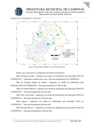 PREFEITURA MUNICIPAL DE CAMPINAS
Secretaria Municipal do Verde, Meio Ambiente e Desenvolvimento Sustentável
Departamento de Licenciamento Ambiental
Solicitação LAO nº 2015000904; PTA nº 087/2015-II
__________________________________________________________________________________________
Av. Anchieta, nº 200 - 16º andar - CEP 13.015-904 - Campinas-SP – Telefone: (019) 2116-0104 Página 88 de 107
Figura 13 - Bens naturais tombados e em estudo de tombamento.
Dentre esses, destacam-se os fragmentos presentes na microbacia:
Mata Córrego da Linde – fragmento em estudo de tombamento pela Resolução 04/03 do
CONDEPACC – alagamento incidirá sobre a área. Necessita manifestação do CONDEPACC.
Mata da Fazenda Santana do Atalaia - fragmento em estudo de tombamento pela
Resolução 04/03 do CONDEPACC – dista aproximadamente 270m da obra.
Mata da Fazenda Ribeirão - fragmento em estudo de tombamento pela Resolução 04/03 do
CONDEPACC – dista aproximadamente 3km da obra.
Mata Sítio Laje Grande - fragmento em estudo de tombamento pela Resolução 04/03 do
CONDEPACC – dista aproximadamente 3,5km da obra.
Mata Jaguari - fragmento em estudo de tombamento pela Resolução 04/03 do
CONDEPACC – dista aproximadamente 4km da obra.
Mata Fazenda Recreio - fragmento em estudo de tombamento pela Resolução 04/03 do
CONDEPACC – dista aproximadamente 2,5km da obra.
 