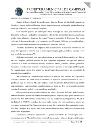 PREFEITURA MUNICIPAL DE CAMPINAS
Secretaria Municipal do Verde, Meio Ambiente e Desenvolvimento Sustentável
Departamento de Licenciamento Ambiental
Solicitação LAO nº 2015000904; PTA nº 087/2015-II
__________________________________________________________________________________________
Av. Anchieta, nº 200 - 16º andar - CEP 13.015-904 - Campinas-SP – Telefone: (019) 2116-0104 Página 89 de 107
Quanto à Reserva Legal, de acordo com a base do Estado de São Paulo presente no
DataGeo – Sistema Ambiental Paulista, há uma área averbada que será alagada, mas localiza-se no
município de Pedreira, na divisa com Campinas.
Cabe informar que está em elaboração o Plano Municipal do Verde, que consiste em um
documento norteador e unificador, com diretrizes estabelecidas e metas bem delineadas para uma
gestão eficaz, eficiente e integrada das Áreas Verdes no município de Campinas. Está sendo
elaborado de forma participativa e foi constatado nas Oficinas do PMV que a população utiliza a
região do futuro empreendimento Barragem Pedreira como área de lazer.
Na matriz de interação dos impactos, não foi considerada a escavação no leito dos rios
como fator gerador de impacto para as áreas legalmente protegidas, quando na verdade ocorre
uma interferência direta na APA.
O plantio compensatório da supressão realizada no território de Campinas deve ser feito na
APA de Campinas, preferencialmente em APP conectando fragmentos, em especial o Ribeirão
Cachoeira a as matas das fazendas Iracema, Santana do Atalaia, Ribeirão e Sítio Laje Grande,
buscando a conexão com o fragmento bastante significativo presente no município de Morungaba.
Na execução desse plantio deve ser previsto que abrangerá áreas particulares que necessitarão da
anuência dos proprietários.
No treinamento e conscientização ambiental da mão de obra presente no Programa de
Controle Ambiental das Obras deve ser abordada, no tópico de cuidados com fauna e flora, a
questão da caça. Há casos na APA de Campinas ou em seu entorno, de funcionários de grandes
empreendimentos caçarem animais para alimentação, de forma que deve ser fortemente reprimida
esse tipo de atividade, inclusive com previsão de penalidades.
O Programa de Compensação Ambiental não inclui a Secretaria do Verde, Meio Ambiente
e Desenvolvimento Sustentável da Prefeitura Municipal de Campinas (órgão gestor da unidade de
conservação APA de Campinas) como público alvo. De acordo com o parágrafo 3º do Art. 36 da
Lei Federal nº 9.985/00, a unidade de conservação afetada pelo empreendimento, mesmo que
pertencente ao grupo de Uso Sustentável, deve ser uma das beneficiárias da compensação. Assim,
a APA de Campinas deve receber parte do recurso da compensação e a SVDS deve fazer parte do
público alvo do programa.
Experiências anteriores demonstram a grande dificuldade de comunicação com a
comunidade rural da APA de Campinas, no sentido de se captar o interesse dos proprietários para
 