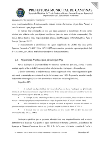 PREFEITURA MUNICIPAL DE CAMPINAS
Secretaria Municipal do Verde, Meio Ambiente e Desenvolvimento Sustentável
Departamento de Licenciamento Ambiental
Solicitação LAO nº 2015000904; PTA nº 087/2015-II
__________________________________________________________________________________________
Av. Anchieta, nº 200 - 16º andar - CEP 13.015-904 - Campinas-SP – Telefone: (019) 2116-0104 Página 9 de 107
sobre os usos dependentes de outorga, dentre os quais consta o barramento (objeto deste Parecer) e
também a futura captação pretendida.
Os valores hoje outorgados de uso das águas garantem a manutenção de uma vazão
mínima para a Bacia (valor que depende também da época do ano e nível dos reservatórios). No
Estado de São Paulo o órgão responsável pela emissão das Outorgas é o Departamento de Água e
Energia Elétrica - DAEE.
O enquadramento e classificação das águas superficiais da UGRHI 05é dado pelos
Decretos Estaduais nº 8.468/1976 e 10.755/1977 (cabe ressaltar que desde a promulgação da Lei
nº 7.663/1991, os Comitês de Bacia devem aprovar o enquadramento).
3.2. Referenciais Analíticos para as vazões do PCJ
Para a avaliação da disponibilidade dos recursos superficiais para uso, adotou-se como
unidade a própria Bacia do PCJ, em especial as sub-bacias dos rios Jaguari e Camanducaia.
O estudo considerou a disponibilidade hídrica superficial como vazão regularizada pelo
sistema de reservatórios a montante da seção de interesse, com 100% de garantia, somada à vazão
incremental de estiagem (vazão com permanência de 95% no trecho regularizado).
Segundo o EIA:
 A avaliação da disponibilidade hídrica superficial de uma bacia é dada pela sua Q7,10 (vazão
mínima de sete dias consecutivos com um período de retorno de dez anos), cujo cálculo deve considerar a área da
bacia e a pluviometria regional (SÃO PAULO, 1988);
 A vazão Q7,10 como referência para fins de simulação de cenários futuros de oferta e demanda
hídrica, e estudos de proposição de enquadramento dos corpos d’água em classes de uso (PDARHMP, 2008);
 Para caracterizar as situações de estiagem, as vazões de referência utilizadas nos estudos de
qualidade da água e disponibilidades hídricas são: Q7,10, Q95% e Q90%3 (Plano de Bacias PCJ 2011);
 A demanda total em uma bacia hidrográfica não deve exceder 50% do Q7,10 da área total
remanescente (SÃO PAULO, 2000a).
Umimpacto positivo que se pretende alcançar com este empreendimento será a menor
dependência da Bacia do PCJ quanto às águas transpostas do Sistema Cantareira. A quantidade de
água que o Sistema Cantareira libera ao PCJ é de 5m³/s, com prioridade primária de 3m³/s e
 