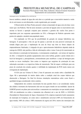 PREFEITURA MUNICIPAL DE CAMPINAS
Secretaria Municipal do Verde, Meio Ambiente e Desenvolvimento Sustentável
Departamento de Licenciamento Ambiental
Solicitação LAO nº 2015000904; PTA nº 087/2015-II
__________________________________________________________________________________________
Av. Anchieta, nº 200 - 16º andar - CEP 13.015-904 - Campinas-SP – Telefone: (019) 2116-0104 Página 91 de 107
houver também a adução de água não está claro se o período que o reservatório manterá a vazão
do rio será menor ou será diminuída a vazão regularizada, por exemplo
O Reservatório de Duas Pontes possuirá volume armazenado de água cerca de duas vezes
maior que o de Pedreira. Não há neste momento a previsão de ligação entre os reservatórios nem
mesmo se haverá a operação conjunta para aumentar a garantia das vazões Este ponto é
importante pois nos esquemas apresentados no EIA, a Barragem de Pedreira apresenta mais
pontos de captação e atenderá uma população maior.
Foi explanado no EIA que há possibilidade de geração de energia hidrelétrica nas
barragens. É preocupante o fato de que há apenas a previsão de uma possível construção da
tomada d'água para que a implantação da casa de força seja feita no futuro (depois do
empreendimento finalizado). A alegação de que o aproveitamento hidrelétrico depende ainda de
outorga da ANEEL não justifica a falta de informações sobre o tema. Como já foi mencionado no
item referente à construção do barramento, é extremamente complicado - em termos de logística
de obra - o transporte de grandes equipamentos (tais como turbina, gerador e ponte rolante até o
local da barragem) e, principalmente, estruturalmente para modificar o corpo da barragem para
receber as novas instalações. Sem contar os impactos que surgiriam da construção de uma
subestação associada e as respectivas linhas de transmissão. Não há sequer a definição para um
prazo de conclusão dos estudos quanto à viabilidade da implantação da PCH muito menos um
cronograma de implantação.
O EIA (em seu Volume II, Parte I, Item 4) apresenta um estudo sobre a Qualidade Da
Água. Há a apresentação de muitos dados sobre a condição atual dos corpos hídricos que
abastecerão a Barragem. No final há diversas simulações matemáticas sobre como ficará a
qualidade da água considerando vários cenários.
Independente dos cenários encontrados há uma questão chave a ser considerada: muitas
das cidades à montante dos barramentos não tem seu esgoto tratado em sua totalidade. Apesar da
SABESP possuir um plano para universalizar o saneamento nos municípios em que atende (atingir
100% de atendimento na coleta e tratamento dos efluentes) até o ano de 2020 e a SANASA
(Sociedade de Abastecimento de Água e Saneamento S/A), empresa responsável pelo saneamento
do município de Campinas, ter como meta o atendimento universal (100% de fornecimento de
água tratada, 100% de coleta e 100% tratamento de esgoto) até 2016, muitos dos municípios das
 