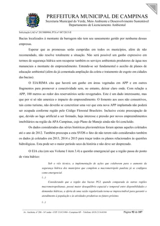 PREFEITURA MUNICIPAL DE CAMPINAS
Secretaria Municipal do Verde, Meio Ambiente e Desenvolvimento Sustentável
Departamento de Licenciamento Ambiental
Solicitação LAO nº 2015000904; PTA nº 087/2015-II
__________________________________________________________________________________________
Av. Anchieta, nº 200 - 16º andar - CEP 13.015-904 - Campinas-SP – Telefone: (019) 2116-0104 Página 92 de 107
Bacias localizados à montante da barragem não tem seu saneamento gerido por nenhuma dessas
empresas.
Esperar que as promessas serão cumpridas em todos os municípios, além de não
recomendado, não resolve totalmente a situação. Não será possível um ganho expressivo em
termos de segurança hídrica sem recuperar também os serviços ambientais produtores de água nos
mananciais a montante do empreendimento. Entende-se ser fundamental o auxilio de planos de
educação ambiental (além da já comentada ampliação da coleta e tratamento de esgoto em cidades
das bacias).
O EIA/RIMA cita que haverá um ganho em áreas vegetadas em APP e em outros
fragmentos para promover a conectividade sem, no entanto, deixar claro onde. Com relação a
APP, 100 metros ao redor dos reservatórios serão revegetados. Este é um dado interessante, mas
que por si só não ameniza o impacto do empreendimento. O fomento aos usos não consuntivos,
tais como turismo, não deverão se concretizar uma vez que esta nova APP implantada não poderá
ser ocupada conforme regido pelo Código Florestal Brasileiro. Inclusive existe preocupação de
que, devido ao lago artificial a ser formado, haja interesse e pressão por novos empreendimentos
imobiliários na região da APA Campinas, cujo Plano de Manejo ainda não foi concluído.
Os dados considerados das séries históricas pluviométricas foram apenas aqueles coletados
até o ano de 2012. Também preocupa a esta SVDS o fato de não terem sido considerados também
os dados já coletados em 2013, 2014 e 2015 para traçar todos os planos relacionados às questões
hidrológicas. Esta pode ser o maior período seco da história e não deve ser desprezado.
O EIA cita (em seu Volume I item 3.4) a questão emergencial que a região passa do ponto
de vista hídrico:
Sob o viés técnico, a implementação de ações que colaborem para o aumento da
segurança hídrica dos municípios que compõem a macrometrópole paulista já se configura
como emergencial.
(...)
Considerando que a região das bacias PCJ, quando comparada às outras regiões
macrometropolitanas, possui maior desequilíbrio espacial e temporal entre disponibilidades e
demandas hídricas, a oferta de uma vazão regularizada torna-se imprescindível para garantir o
atendimento à população e às atividades produtivas no futuro próximo.
(...)
 
