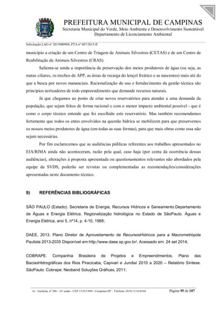 PREFEITURA MUNICIPAL DE CAMPINAS
Secretaria Municipal do Verde, Meio Ambiente e Desenvolvimento Sustentável
Departamento de Licenciamento Ambiental
Solicitação LAO nº 2015000904; PTA nº 087/2015-II
__________________________________________________________________________________________
Av. Anchieta, nº 200 - 16º andar - CEP 13.015-904 - Campinas-SP – Telefone: (019) 2116-0104 Página 95 de 107
município a criação de um Centro de Triagem de Animais Silvestres (CETAS) e de um Centro de
Reabilitação de Animais Silvestres (CRAS).
Salienta-se ainda a importância da preservação dos meios produtores de água (ou seja, as
matas ciliares, os trechos de APP, as áreas de recarga do lençol freático e as nascentes) mais até do
que a busca por novos mananciais. Racionalização do uso e fortalecimento da gestão técnica são
princípios norteadores de todo empreendimento que demande recursos naturais.
Já que chegamos ao ponto de criar novos reservatórios para atender a uma demanda da
população, que sejam feitos de forma racional e com o menor impacto ambiental possível - que é
como o corpo técnico entende que foi escolhido este reservatório. Mas também recomendamos
fortemente que todos os entes envolvidos na questão hídrica se mobilizem para que preservemos
os nossos meios produtores de água (em todas as suas formas), para que mais obras como essa não
sejam necessárias.
Por fim esclarecemos que as audiências públicas referentes aos trabalhos apresentados no
EIA/RIMA ainda não aconteceram, razão pela qual, caso haja (por conta da ocorrência dessas
audiências), alterações à proposta apresentada ou questionamentos relevantes não abordados pela
equipe da SVDS, poderão ser revistas ou complementadas as recomendações/considerações
apresentadas neste documento técnico.
9) REFERÊNCIAS BIBLIOGRÁFICAS
SÃO PAULO (Estado). Secretaria de Energia, Recursos Hídricos e Saneamento.Departamento
de Águas e Energia Elétrica. Regionalização hidrológica no Estado de SãoPaulo. Águas e
Energia Elétrica, ano 5, nº14, p. 4-10, 1988;
DAEE, 2013. Plano Diretor de Aproveitamento de RecursosHídricos para a Macrometrópole
Paulista 2013-2035 Disponível em:http://www.daee.sp.gov.br/. Acessado em: 24 set 2014;
COBRAPE. Companhia Brasileira de Projetos e Empreendimentos. Plano das
BaciasHidrográficas dos Rios Piracicaba, Capivari e Jundiaí 2010 a 2020 – Relatório Síntese.
SãoPaulo: Cobrape: Neoband Soluções Gráficas, 2011;
 