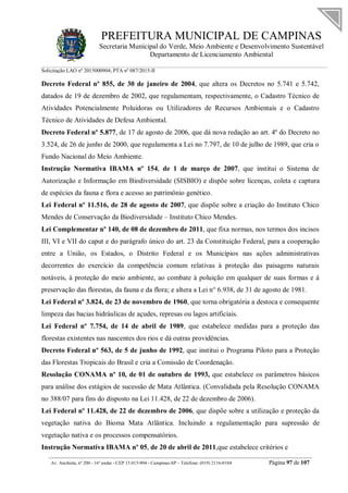 PREFEITURA MUNICIPAL DE CAMPINAS
Secretaria Municipal do Verde, Meio Ambiente e Desenvolvimento Sustentável
Departamento de Licenciamento Ambiental
Solicitação LAO nº 2015000904; PTA nº 087/2015-II
__________________________________________________________________________________________
Av. Anchieta, nº 200 - 16º andar - CEP 13.015-904 - Campinas-SP – Telefone: (019) 2116-0104 Página 97 de 107
Decreto Federal nº 855, de 30 de janeiro de 2004, que altera os Decretos no 5.741 e 5.742,
datados de 19 de dezembro de 2002, que regulamentam, respectivamente, o Cadastro Técnico de
Atividades Potencialmente Poluidoras ou Utilizadores de Recursos Ambientais e o Cadastro
Técnico de Atividades de Defesa Ambiental.
Decreto Federal nº 5.877, de 17 de agosto de 2006, que dá nova redação ao art. 4º do Decreto no
3.524, de 26 de junho de 2000, que regulamenta a Lei no 7.797, de 10 de julho de 1989, que cria o
Fundo Nacional do Meio Ambiente.
Instrução Normativa IBAMA nº 154, de 1 de março de 2007, que institui o Sistema de
Autorização e Informação em Biodiversidade (SISBIO) e dispõe sobre licenças, coleta e captura
de espécies da fauna e flora e acesso ao patrimônio genético.
Lei Federal nº 11.516, de 28 de agosto de 2007, que dispõe sobre a criação do Instituto Chico
Mendes de Conservação da Biodiversidade – Instituto Chico Mendes.
Lei Complementar nº 140, de 08 de dezembro de 2011, que fixa normas, nos termos dos incisos
III, VI e VII do caput e do parágrafo único do art. 23 da Constituição Federal, para a cooperação
entre a União, os Estados, o Distrito Federal e os Municípios nas ações administrativas
decorrentes do exercício da competência comum relativas à proteção das paisagens naturais
notáveis, à proteção do meio ambiente, ao combate à poluição em qualquer de suas formas e à
preservação das florestas, da fauna e da flora; e altera a Lei n° 6.938, de 31 de agosto de 1981.
Lei Federal nº 3.824, de 23 de novembro de 1960, que torna obrigatória a destoca e consequente
limpeza das bacias hidráulicas de açudes, represas ou lagos artificiais.
Lei Federal nº 7.754, de 14 de abril de 1989, que estabelece medidas para a proteção das
florestas existentes nas nascentes dos rios e dá outras providências.
Decreto Federal nº 563, de 5 de junho de 1992, que institui o Programa Piloto para a Proteção
das Florestas Tropicais do Brasil e cria a Comissão de Coordenação.
Resolução CONAMA nº 10, de 01 de outubro de 1993, que estabelece os parâmetros básicos
para análise dos estágios de sucessão de Mata Atlântica. (Convalidada pela Resolução CONAMA
no 388/07 para fins do disposto na Lei 11.428, de 22 de dezembro de 2006).
Lei Federal nº 11.428, de 22 de dezembro de 2006, que dispõe sobre a utilização e proteção da
vegetação nativa do Bioma Mata Atlântica. Incluindo a regulamentação para supressão de
vegetação nativa e os processos compensatórios.
Instrução Normativa IBAMA nº 05, de 20 de abril de 2011,que estabelece critérios e
 