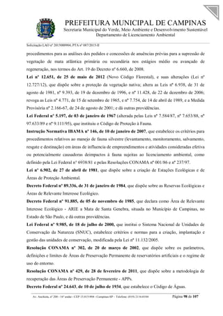 PREFEITURA MUNICIPAL DE CAMPINAS
Secretaria Municipal do Verde, Meio Ambiente e Desenvolvimento Sustentável
Departamento de Licenciamento Ambiental
Solicitação LAO nº 2015000904; PTA nº 087/2015-II
__________________________________________________________________________________________
Av. Anchieta, nº 200 - 16º andar - CEP 13.015-904 - Campinas-SP – Telefone: (019) 2116-0104 Página 98 de 107
procedimentos para as análises dos pedidos e concessões de anuências prévias para a supressão de
vegetação de mata atlântica primária ou secundária nos estágios médio ou avançado de
regeneração, nos termos do Art. 19 do Decreto nº 6.660, de 2008.
Lei nº 12.651, de 25 de maio de 2012 (Novo Código Florestal), e suas alterações (Lei nº
12.727/12), que dispõe sobre a proteção da vegetação nativa; altera as Leis nº 6.938, de 31 de
agosto de 1981, nº 9.393, de 19 de dezembro de 1996, e nº 11.428, de 22 de dezembro de 2006;
revoga as Leis nº 4.771, de 15 de setembro de 1965, e nº 7.754, de 14 de abril de 1989, e a Medida
Provisória nº 2.166-67, de 24 de agosto de 2001; e dá outras providências.
Lei Federal nº 5.197, de 03 de janeiro de 1967 (alterada pelas Leis nº 7.584/87, nº 7.653/88, nº
97.633/89 e nº 9.111/95), que instituiu o Código de Proteção à Fauna.
Instrução Normativa IBAMA nº 146, de 10 de janeiro de 2007, que estabelece os critérios para
procedimentos relativos ao manejo de fauna silvestre (levantamento, monitoramento, salvamento,
resgate e destinação) em áreas de influencia de empreendimentos e atividades consideradas efetiva
ou potencialmente causadoras deimpactos à fauna sujeitas ao licenciamento ambiental, como
definido pela Lei Federal n° 6938/81 e pelas Resoluções CONAMA nº 001/86 e nº 237/97.
Lei nº 6.902, de 27 de abril de 1981, que dispõe sobre a criação de Estações Ecológicas e de
Áreas de Proteção Ambiental.
Decreto Federal nº 89.336, de 31 de janeiro de 1984, que dispõe sobre as Reservas Ecológicas e
Áreas de Relevante Interesse Ecológico.
Decreto Federal nº 91.885, de 05 de novembro de 1985, que declara como Área de Relevante
Interesse Ecológico - ARIE a Mata de Santa Genebra, situada no Município de Campinas, no
Estado de São Paulo, e dá outras providências.
Lei Federal nº 9.985, de 18 de julho de 2000, que institui o Sistema Nacional de Unidades de
Conservação da Natureza (SNUC), estabelece critérios e normas para a criação, implantação e
gestão das unidades de conservação, modificada pela Lei nº 11.132/2005.
Resolução CONAMA nº 302, de 20 de março de 2002, que dispõe sobre os parâmetros,
definições e limites de Áreas de Preservação Permanente de reservatórios artificiais e o regime de
uso do entorno.
Resolução CONAMA nº 429, de 28 de fevereiro de 2011, que dispõe sobre a metodologia de
recuperação das Áreas de Preservação Permanente - APPs.
Decreto Federal nº 24.643, de 10 de julho de 1934, que estabelece o Código de Águas.
 