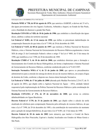 PREFEITURA MUNICIPAL DE CAMPINAS
Secretaria Municipal do Verde, Meio Ambiente e Desenvolvimento Sustentável
Departamento de Licenciamento Ambiental
Solicitação LAO nº 2015000904; PTA nº 087/2015-II
__________________________________________________________________________________________
Av. Anchieta, nº 200 - 16º andar - CEP 13.015-904 - Campinas-SP – Telefone: (019) 2116-0104 Página 99 de 107
Portaria MME nº 750, de 05 de agosto de 1974, que autoriza a SABESP, a derivar até 33 m³/s,
das águas provenientes dos rios Jaguari, Cachoeira, Atibainha e Juqueri, no Estado de São Paulo,
com a finalidade de abastecer a grande São Paulo.
Resolução CONAMA nº 020, de 18 de junho de 1986, que estabelece a classificação das águas
doces, salobras e salinas do território nacional.
Lei Federal nº 8.001, de 13 de março de 1990, que define os percentuais dadistribuição da
compensação financeira de que trata a Lei nº 7.990, de 28 de dezembro de 1989.
Lei Federal nº 9.433, de 08 de janeiro de 1997, que instituiu a Política Nacional de Recursos
Hídricos, criou o Sistema Nacional de Gerenciamento de Recursos Hídricos,regulamenta o inciso
XIX do artigo 21 da Constituição Federal e altera o artigo 1º da Lei n° 8001, de 13 de março de
1990, que modificou a Lei 7.990, de 28 de dezembro de 1989.
Resolução CNRH nº 5, de 10 de abril de 2000, que estabelece diretrizes para a formação e
funcionamento dos Comitês de Bacias Hidrográficas, de forma a implementar o Sistema Nacional
de Gerenciamento de Recursos Hídricos, conforme estabelecido pela Lei nº 9.433/1997.
Instrução Normativa MMA nº 4, de 21 de junho de 2000, que aprova os procedimentos
administrativos para a emissão de outorga de direito de uso de recursos hídricos, em corpos d’água
de domínio da União, conforme o disposto nos Anexos desta Instrução Normativa.
Lei Federal nº 9.984, de 17 de julho de 2000 (alterada pela Medida Provisória 2.216-37, de 31
de agosto de 2001), que dispõe sobre a Agência Nacional de Águas – ANA, entidade federal
responsável pela implementação da Política Nacional de Recursos Hídricos e pela coordenação do
Sistema Nacional de Gerenciamento de Recursos Hídricos.
Resolução CONAMA nº 274, de 29 de novembro de 2000, que revisa os critérios
debalneabilidade em Águas Brasileiras.
Decreto Federal nº 3.739, de 31 de janeiro de 2001, que dispõe sobre o cálculo da tarifa
atualizada de referência para compensação financeira pela utilização de recursos hídricos, de que
trata a Lei nº 7.990, de 28 de dezembro de 1989, e da contribuição de reservatórios de montante
para a geração de energia hidrelétrica, de que trata a Lei nº 8.001, de 13 de março de 1990.
Decreto Federal de 20 de maio de 2002 (sem número), que institui o Comitê da Bacia
Hidrográfica dos Rios Piracicaba, Capivari e Jundiaí, localizados nos Estados de Minas Gerais e
São Paulo.
 
