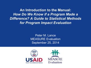 An Introduction to the Manual: How Do We Know if a Program Made a Difference? A Guide to Statistical Methods for Program Impact Evaluation 
Peter M. Lance 
MEASURE Evaluation 
September 25, 2014  