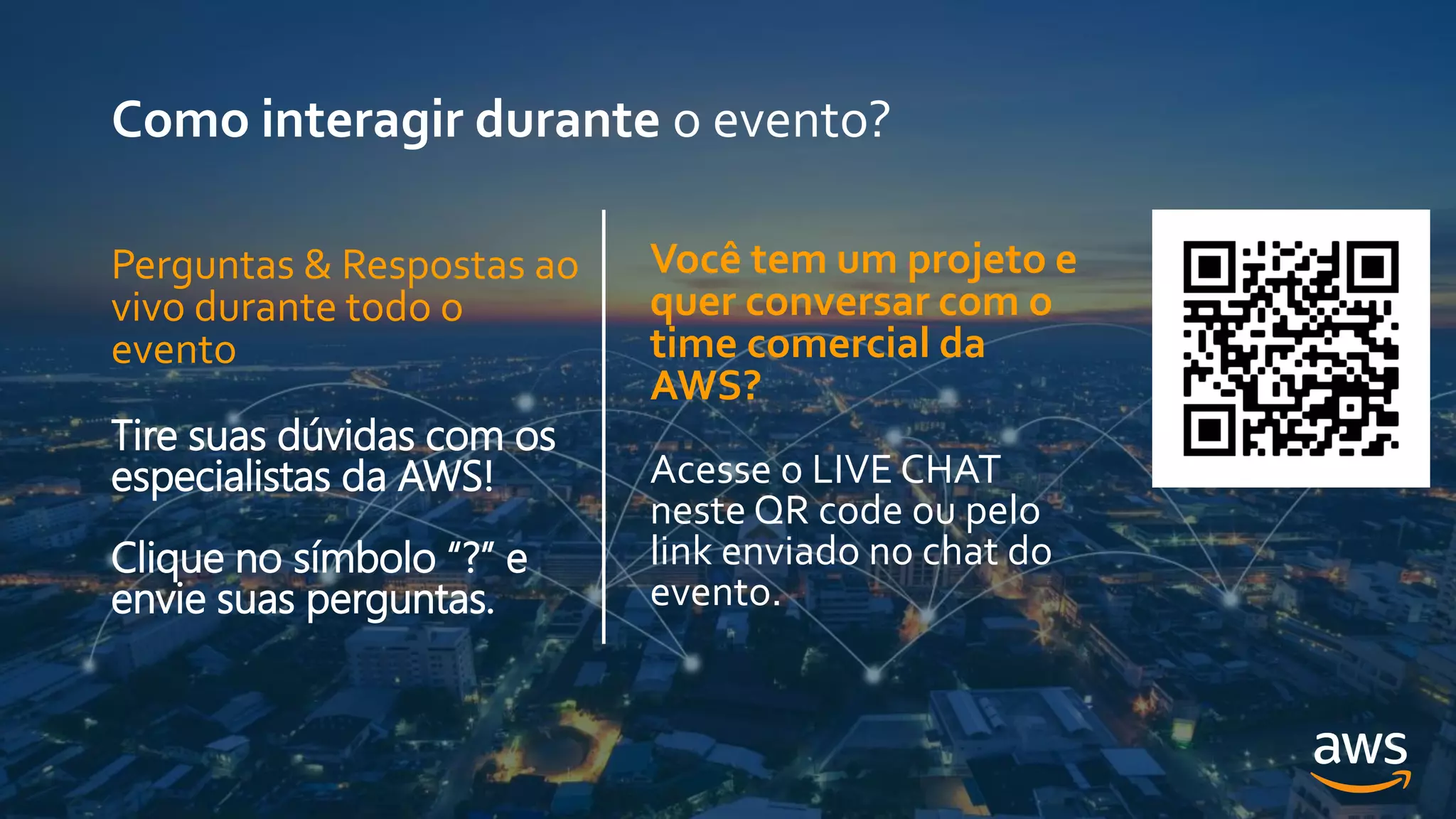 Como interagir durante o evento?
Você tem um projeto e
quer conversar com o
time comercial da
AWS?
Acesse o LIVE CHAT
neste QR code ou pelo
link enviado no chat do
evento.
Perguntas & Respostas ao
vivo durante todo o
evento
Tire suas dúvidas com os
especialistas da AWS!
Clique no símbolo “?” e
envie suas perguntas.
 