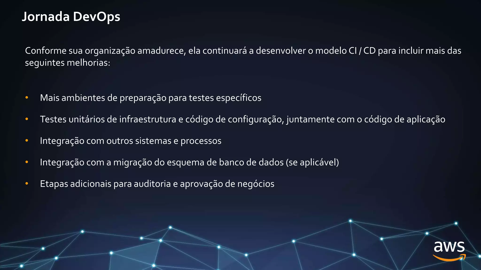 Jornada DevOps
Conforme sua organização amadurece, ela continuará a desenvolver o modelo CI / CD para incluir mais das
seguintes melhorias:
• Mais ambientes de preparação para testes específicos
• Testes unitários de infraestrutura e código de configuração, juntamente com o código de aplicação
• Integração com outros sistemas e processos
• Integração com a migração do esquema de banco de dados (se aplicável)
• Etapas adicionais para auditoria e aprovação de negócios
 