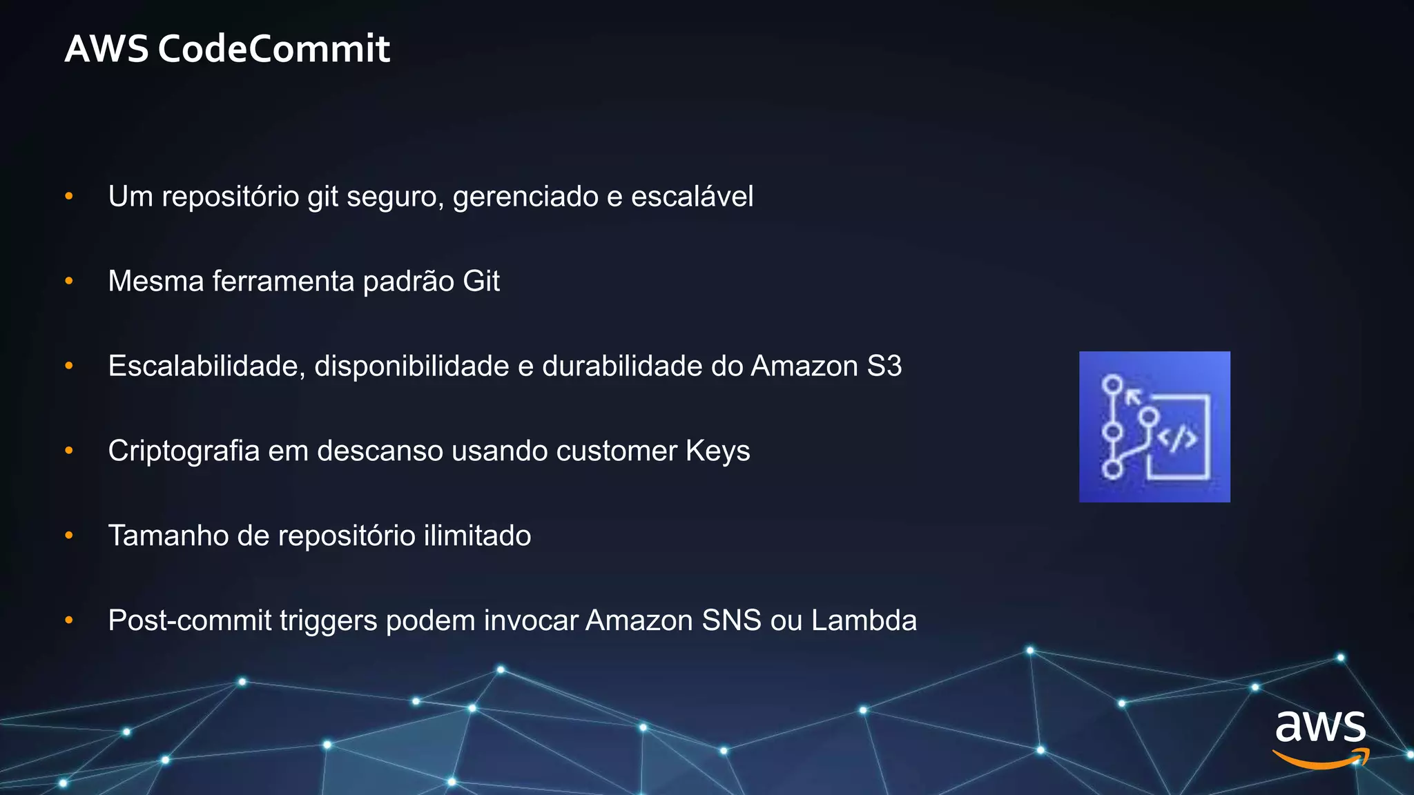 AWS CodeCommit
• Um repositório git seguro, gerenciado e escalável
• Mesma ferramenta padrão Git
• Escalabilidade, disponibilidade e durabilidade do Amazon S3
• Criptografia em descanso usando customer Keys
• Tamanho de repositório ilimitado
• Post-commit triggers podem invocar Amazon SNS ou Lambda
 