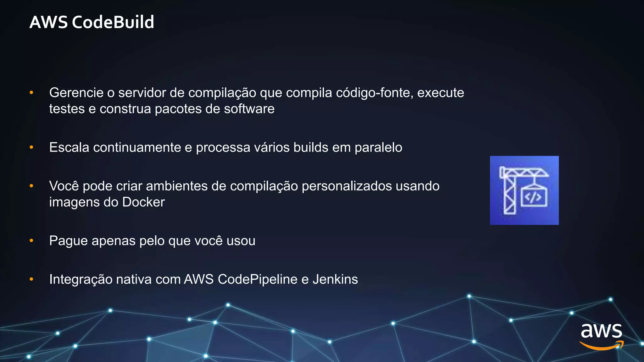 AWS CodeBuild
• Gerencie o servidor de compilação que compila código-fonte, execute
testes e construa pacotes de software
• Escala continuamente e processa vários builds em paralelo
• Você pode criar ambientes de compilação personalizados usando
imagens do Docker
• Pague apenas pelo que você usou
• Integração nativa com AWS CodePipeline e Jenkins
 