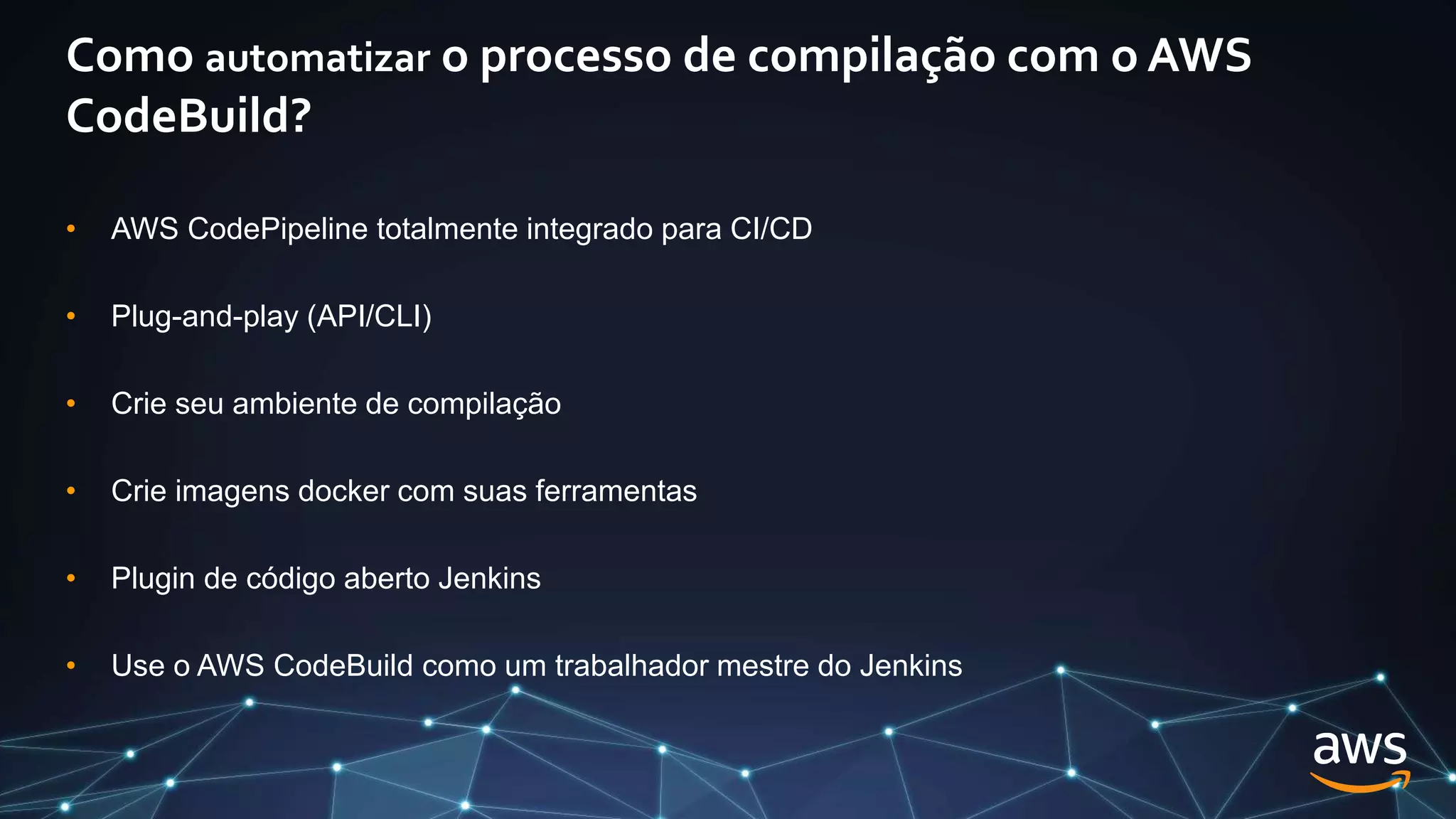 Como automatizar o processo de compilação com o AWS
CodeBuild?
• AWS CodePipeline totalmente integrado para CI/CD
• Plug-and-play (API/CLI)
• Crie seu ambiente de compilação
• Crie imagens docker com suas ferramentas
• Plugin de código aberto Jenkins
• Use o AWS CodeBuild como um trabalhador mestre do Jenkins
 