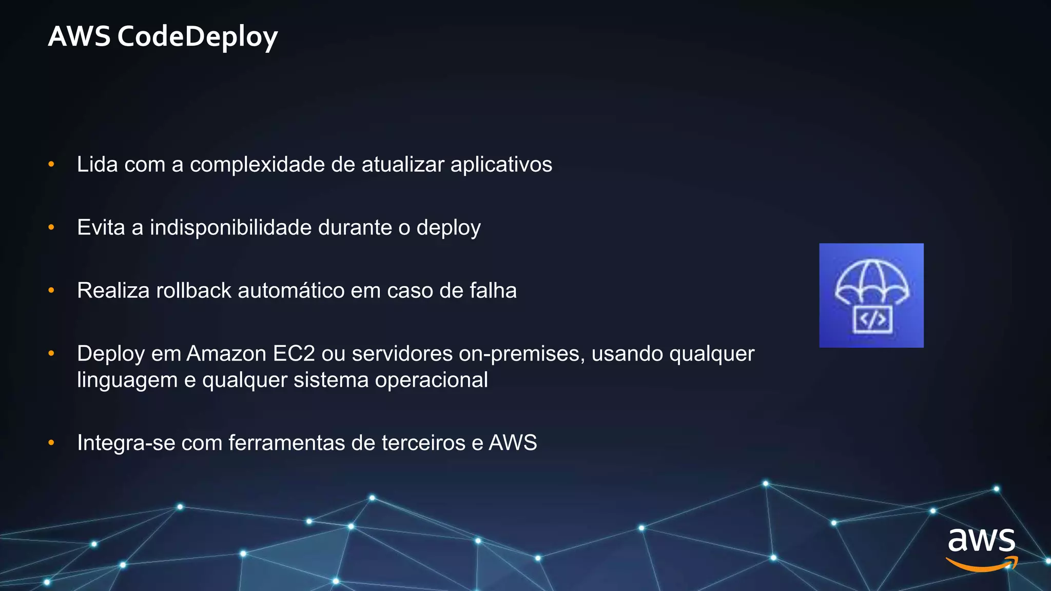 AWS CodeDeploy
• Lida com a complexidade de atualizar aplicativos
• Evita a indisponibilidade durante o deploy
• Realiza rollback automático em caso de falha
• Deploy em Amazon EC2 ou servidores on-premises, usando qualquer
linguagem e qualquer sistema operacional
• Integra-se com ferramentas de terceiros e AWS
 