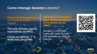 Como interagir durante o evento?
Você tem um projeto e
quer conversar com o
time comercial da
AWS?
Acesse o LIVE CHAT
neste QR code ou pelo
link enviado no chat do
evento.
Perguntas & Respostas ao
vivo durante todo o
evento
Tire suas dúvidas com os
especialistas da AWS!
Clique no símbolo “?” e
envie suas perguntas.
 