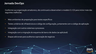 Jornada DevOps
Conforme sua organização amadurece, ela continuará a desenvolver o modelo CI / CD para incluir mais das
seguintes melhorias:
• Mais ambientes de preparação para testes específicos
• Testes unitários de infraestrutura e código de configuração, juntamente com o código de aplicação
• Integração com outros sistemas e processos
• Integração com a migração do esquema de banco de dados (se aplicável)
• Etapas adicionais para auditoria e aprovação de negócios
 