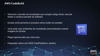 AWS CodeBuild
• Gerencie o servidor de compilação que compila código-fonte, execute
testes e construa pacotes de software
• Escala continuamente e processa vários builds em paralelo
• Você pode criar ambientes de compilação personalizados usando
imagens do Docker
• Pague apenas pelo que você usou
• Integração nativa com AWS CodePipeline e Jenkins
 