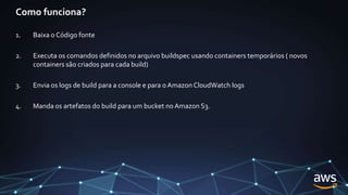 Como funciona?
1. Baixa o Código fonte
2. Executa os comandos definidos no arquivo buildspec usando containers temporários ( novos
containers são criados para cada build)
3. Envia os logs de build para a console e para oAmazon CloudWatch logs
4. Manda os artefatos do build para um bucket noAmazon S3.
 