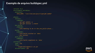 Exemplo de arquivo buildspec.yml
version: 0.1
environment_variables:
plaintext:
JAVA_HOME: "/usr/lib/jvm/java-8-openjdk-amd64"
phases:
install:
commands:
- apt-get update -y
- apt-get install -y maven
pre_build:
commands:
- echo Nothing to do in the pre_build phase...
build:
commands:
- echo Build started on `date`
- mvn install
post_build:
commands:
- echo Build completed on `date`
artifacts:
type: zip
files:
- target/messageUtil-1.0.jar
discard-paths: yes
 
